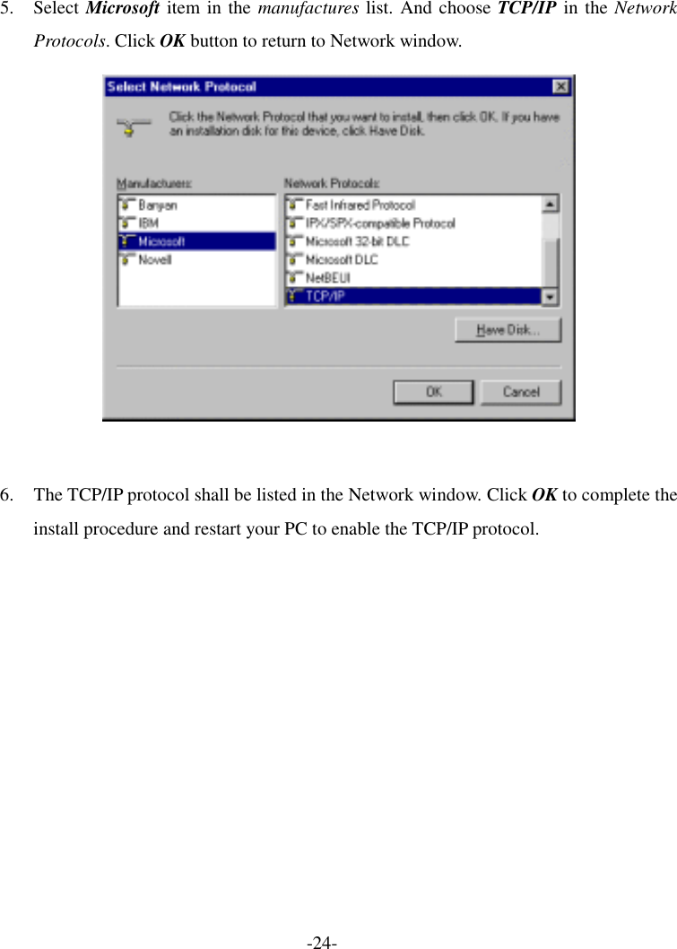 5. Select Microsoft item in the manufactures list. And choose TCP/IP in the Network Protocols. Click OK button to return to Network window.   6.  The TCP/IP protocol shall be listed in the Network window. Click OK to complete the install procedure and restart your PC to enable the TCP/IP protocol. -24- 