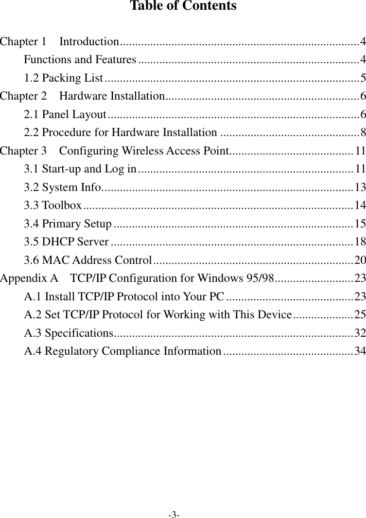 Table of Contents  Chapter 1    Introduction...............................................................................4 Functions and Features.........................................................................4 1.2 Packing List....................................................................................5 Chapter 2  Hardware Installation................................................................6 2.1 Panel Layout...................................................................................6 2.2 Procedure for Hardware Installation ..............................................8 Chapter 3  Configuring Wireless Access Point.........................................11 3.1 Start-up and Log in.......................................................................11 3.2 System Info...................................................................................13 3.3 Toolbox.........................................................................................14 3.4 Primary Setup...............................................................................15 3.5 DHCP Server ................................................................................18 3.6 MAC Address Control..................................................................20 Appendix A  TCP/IP Configuration for Windows 95/98..........................23 A.1 Install TCP/IP Protocol into Your PC..........................................23 A.2 Set TCP/IP Protocol for Working with This Device....................25 A.3 Specifications...............................................................................32 A.4 Regulatory Compliance Information...........................................34 -3- 