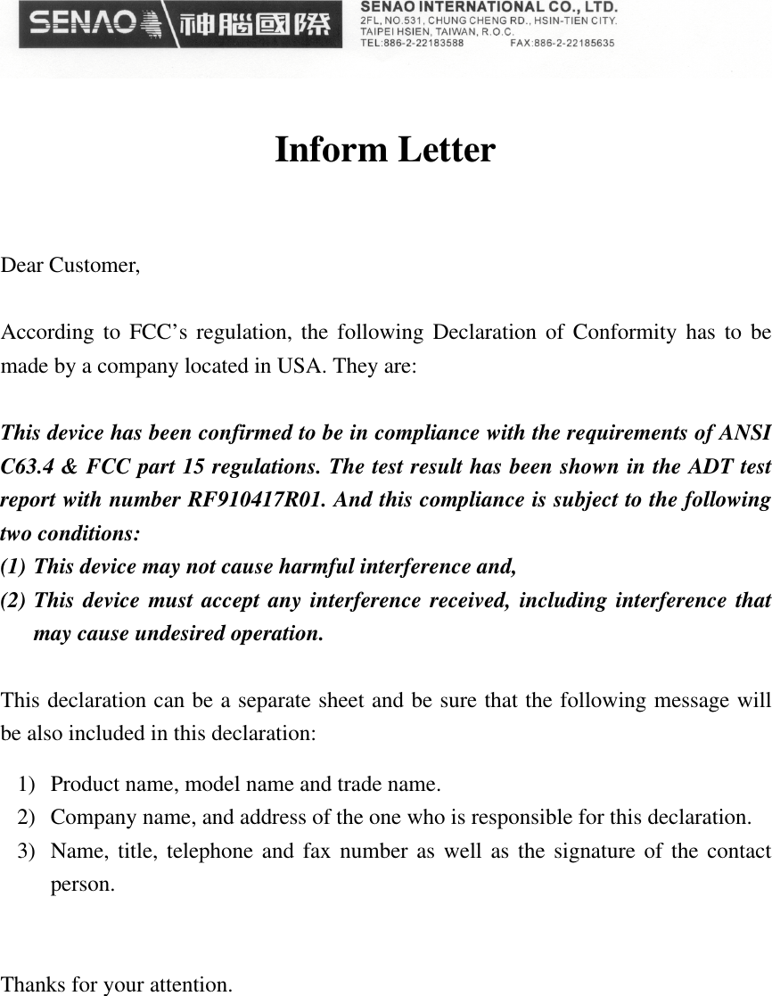 Inform LetterDear Customer,According to FCC’s regulation, the following Declaration of Conformity has to bemade by a company located in USA. They are:This device has been confirmed to be in compliance with the requirements of ANSIC63.4 &amp; FCC part 15 regulations. The test result has been shown in the ADT testreport with number RF910417R01. And this compliance is subject to the followingtwo conditions:(1) This device may not cause harmful interference and,(2) This device must accept any interference received, including interference thatmay cause undesired operation.This declaration can be a separate sheet and be sure that the following message willbe also included in this declaration:1) Product name, model name and trade name.2) Company name, and address of the one who is responsible for this declaration.3) Name, title, telephone and fax number as well as the signature of the contactperson.Thanks for your attention.
