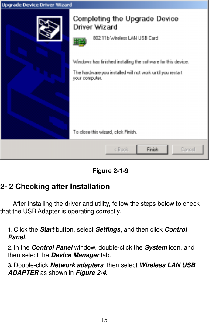  15  Figure 2-1-9  2- 2 Checking after Installation  After installing the driver and utility, follow the steps below to check that the USB Adapter is operating correctly.  1. Click the Start button, select Settings, and then click Control Panel. 2. In the Control Panel window, double-click the System icon, and then select the Device Manager tab. 3. Double-click Network adapters, then select Wireless LAN USB ADAPTER as shown in Figure 2-4.     