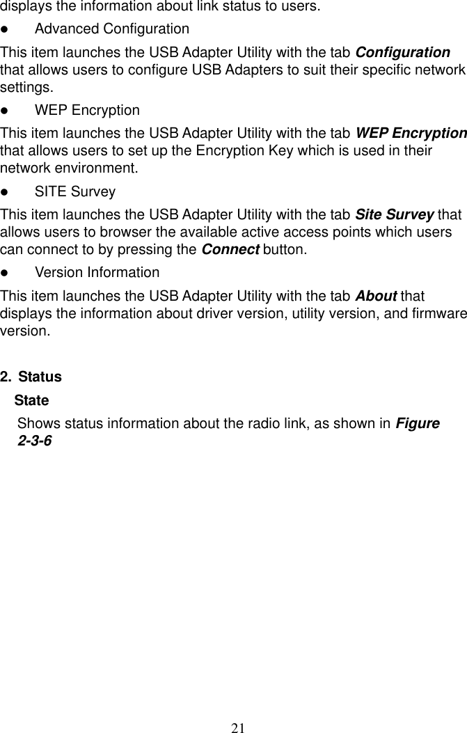 21displays the information about link status to users.   Advanced Configuration This item launches the USB Adapter Utility with the tab Configuration that allows users to configure USB Adapters to suit their specific network settings.   WEP Encryption This item launches the USB Adapter Utility with the tab WEP Encryption that allows users to set up the Encryption Key which is used in their network environment.   SITE Survey This item launches the USB Adapter Utility with the tab Site Survey that allows users to browser the available active access points which users can connect to by pressing the Connect button.   Version Information This item launches the USB Adapter Utility with the tab About that displays the information about driver version, utility version, and firmware version.  2. Status State  Shows status information about the radio link, as shown in Figure 2-3-6 