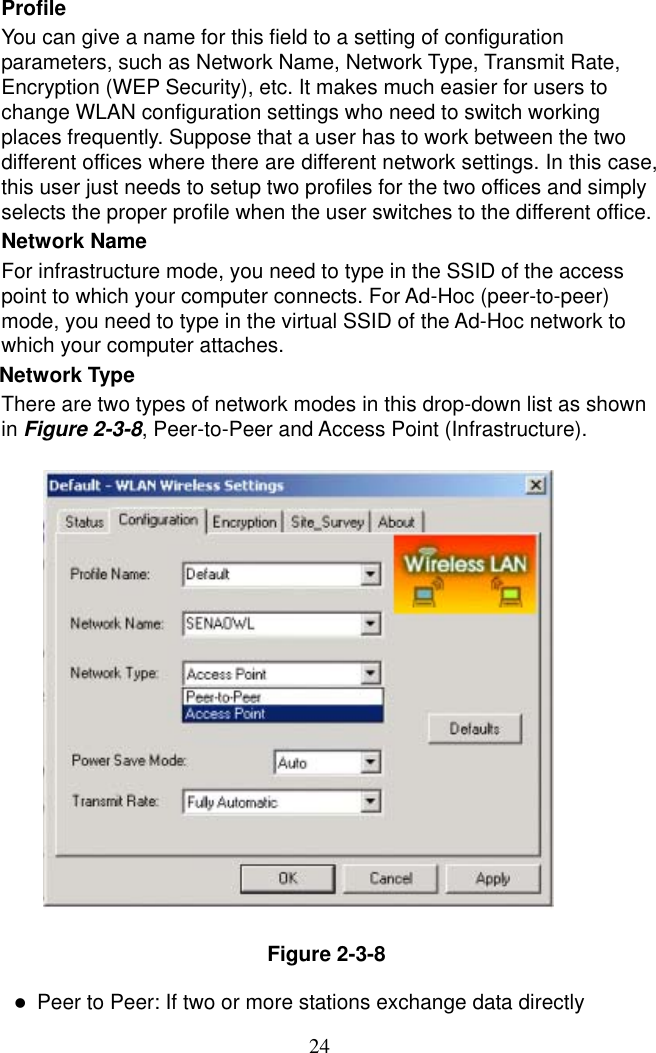  24Profile You can give a name for this field to a setting of configuration parameters, such as Network Name, Network Type, Transmit Rate, Encryption (WEP Security), etc. It makes much easier for users to change WLAN configuration settings who need to switch working places frequently. Suppose that a user has to work between the two different offices where there are different network settings. In this case, this user just needs to setup two profiles for the two offices and simply selects the proper profile when the user switches to the different office. Network Name For infrastructure mode, you need to type in the SSID of the access point to which your computer connects. For Ad-Hoc (peer-to-peer) mode, you need to type in the virtual SSID of the Ad-Hoc network to which your computer attaches. Network Type   There are two types of network modes in this drop-down list as shown in Figure 2-3-8, Peer-to-Peer and Access Point (Infrastructure).                  Figure 2-3-8    Peer to Peer: If two or more stations exchange data directly 