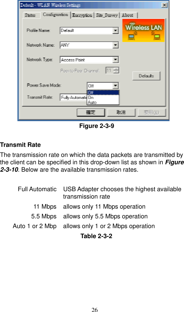  26 Figure 2-3-9  Transmit Rate The transmission rate on which the data packets are transmitted by the client can be specified in this drop-down list as shown in Figure 2-3-10. Below are the available transmission rates.  Full Automatic  USB Adapter chooses the highest available transmission rate 11 Mbps allows only 11 Mbps operation 5.5 Mbps  allows only 5.5 Mbps operation Auto 1 or 2 Mbp  allows only 1 or 2 Mbps operation Table 2-3-2 
