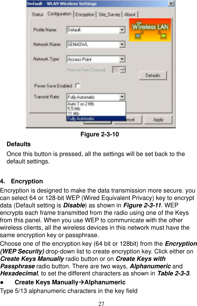  27              Figure 2-3-10 Defaults Once this button is pressed, all the settings will be set back to the default settings.  4.  Encryption Encryption is designed to make the data transmission more secure. you can select 64 or 128-bit WEP (Wired Equivalent Privacy) key to encrypt data (Default setting is Disable) as shown in Figure 2-3-11. WEP encrypts each frame transmitted from the radio using one of the Keys from this panel. When you use WEP to communicate with the other wireless clients, all the wireless devices in this network must have the same encryption key or passphrase. Choose one of the encryption key (64 bit or 128bit) from the Encryption (WEP Security) drop-down list to create encryption key. Click either on Create Keys Manually radio button or on Create Keys with Passphrase radio button. There are two ways, Alphanumeric and Hexadecimal, to set the different characters as shown in Table 2-3-3.   Create Keys ManuallyAlphanumeric Type 5/13 alphanumeric characters in the key field 