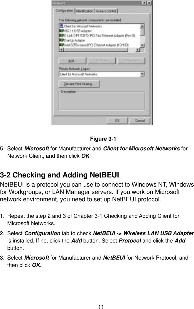  33                 Figure 3-1 5. Select Microsoft for Manufacturer and Client for Microsoft Networks for Network Client, and then click OK.  3-2 Checking and Adding NetBEUI NetBEUI is a protocol you can use to connect to Windows NT, Windows for Workgroups, or LAN Manager servers. If you work on Microsoft network environment, you need to set up NetBEUI protocol.  1.  Repeat the step 2 and 3 of Chapter 3-1 Checking and Adding Client for Microsoft Networks. 2. Select Configuration tab to check NetBEUI -&gt; Wireless LAN USB Adapter is installed. If no, click the Add button. Select Protocol and click the Add button. 3. Select Microsoft for Manufacturer and NetBEUI for Network Protocol, and then click OK.     