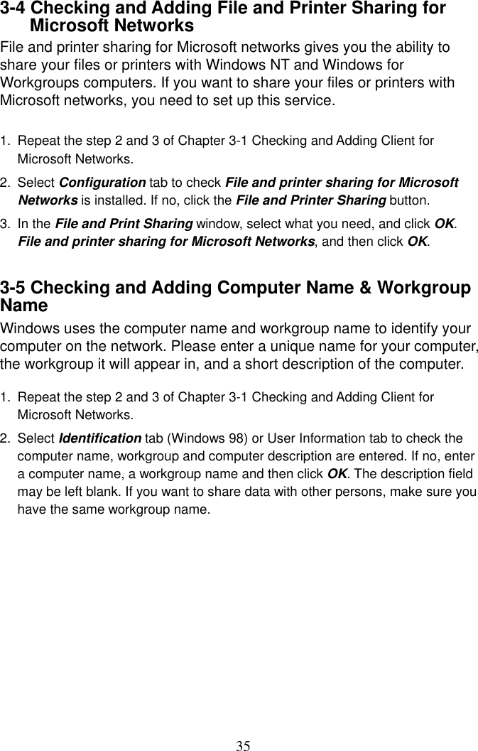  353-4 Checking and Adding File and Printer Sharing for Microsoft Networks File and printer sharing for Microsoft networks gives you the ability to share your files or printers with Windows NT and Windows for Workgroups computers. If you want to share your files or printers with Microsoft networks, you need to set up this service.  1.  Repeat the step 2 and 3 of Chapter 3-1 Checking and Adding Client for Microsoft Networks. 2. Select Configuration tab to check File and printer sharing for Microsoft Networks is installed. If no, click the File and Printer Sharing button. 3. In the File and Print Sharing window, select what you need, and click OK. File and printer sharing for Microsoft Networks, and then click OK.  3-5 Checking and Adding Computer Name &amp; Workgroup Name Windows uses the computer name and workgroup name to identify your computer on the network. Please enter a unique name for your computer, the workgroup it will appear in, and a short description of the computer.  1.  Repeat the step 2 and 3 of Chapter 3-1 Checking and Adding Client for Microsoft Networks. 2. Select Identification tab (Windows 98) or User Information tab to check the computer name, workgroup and computer description are entered. If no, enter a computer name, a workgroup name and then click OK. The description field may be left blank. If you want to share data with other persons, make sure you have the same workgroup name.          