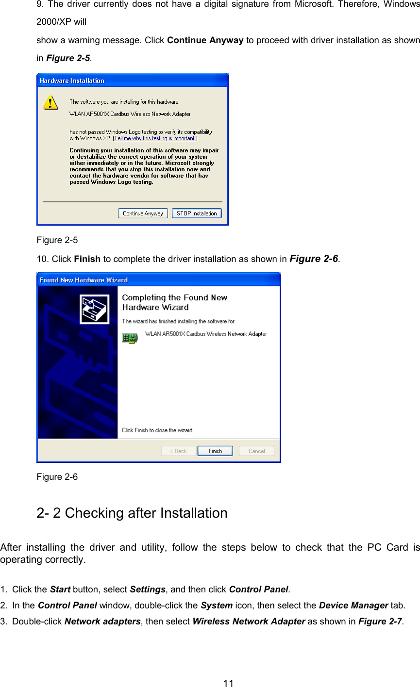         11 9. The driver currently does not have a digital signature from Microsoft. Therefore, Windows2000/XP will show a warning message. Click Continue Anyway to proceed with driver installation as shownin Figure 2-5.  Figure 2-5 10. Click Finish to complete the driver installation as shown in Figure 2-6.  Figure 2-6 2- 2 Checking after Installation After installing the driver and utility, follow the steps below to check that the PC Card isoperating correctly. 1. Click the Start button, select Settings, and then click Control Panel.2. In the Control Panel window, double-click the System icon, then select the Device Manager tab.3. Double-click Network adapters, then select Wireless Network Adapter as shown in Figure 2-7.
