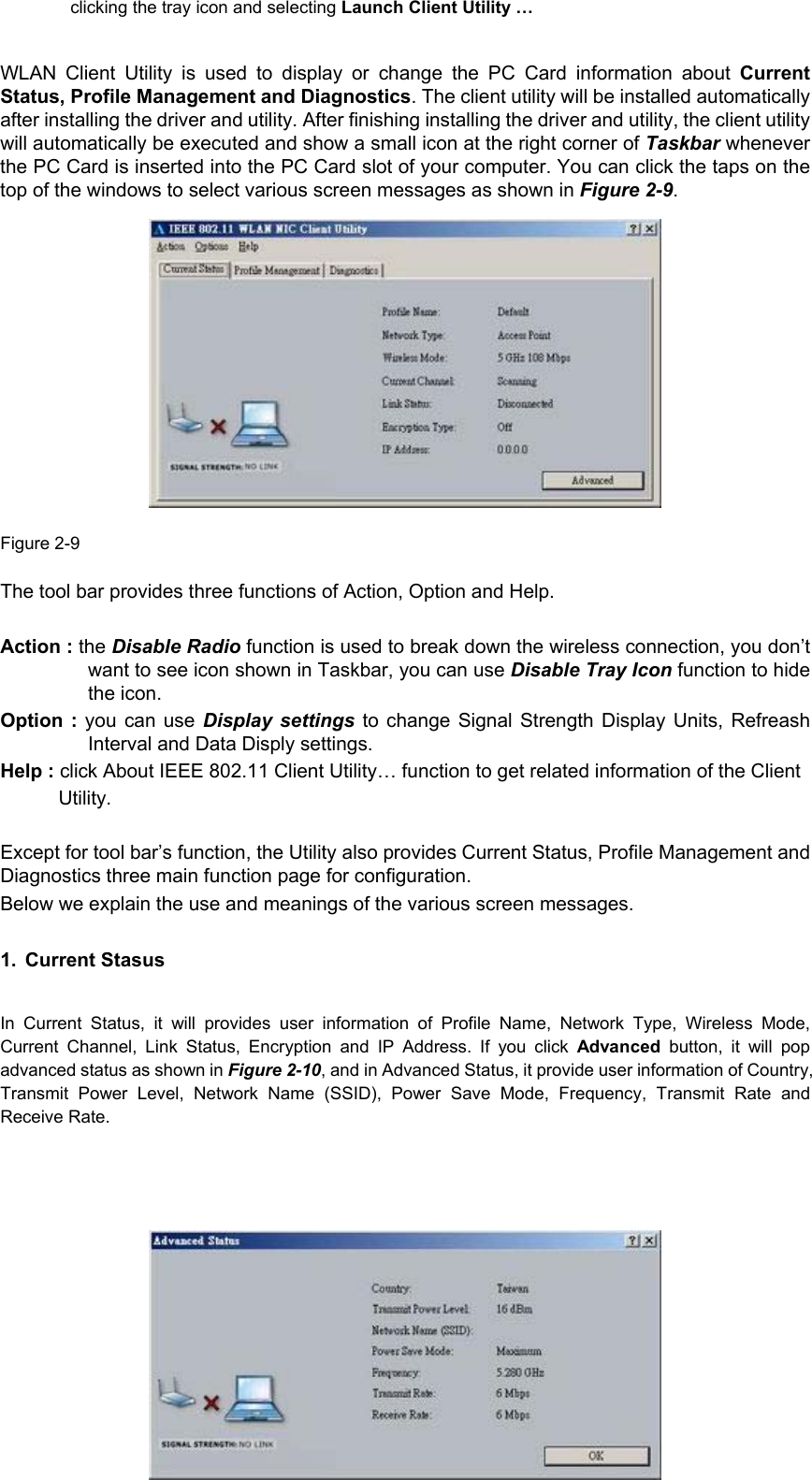         13clicking the tray icon and selecting Launch Client Utility …  WLAN Client Utility is used to display or change the PC Card information about CurrentStatus, Profile Management and Diagnostics. The client utility will be installed automaticallyafter installing the driver and utility. After finishing installing the driver and utility, the client utilitywill automatically be executed and show a small icon at the right corner of Taskbar wheneverthe PC Card is inserted into the PC Card slot of your computer. You can click the taps on thetop of the windows to select various screen messages as shown in Figure 2-9.               Figure 2-9  The tool bar provides three functions of Action, Option and Help.  Action : the Disable Radio function is used to break down the wireless connection, you don’twant to see icon shown in Taskbar, you can use Disable Tray Icon function to hidethe icon. Option : you can use Display settings to change Signal Strength Display Units, RefreashInterval and Data Disply settings. Help : click About IEEE 802.11 Client Utility… function to get related information of the Client Utility.  Except for tool bar’s function, the Utility also provides Current Status, Profile Management andDiagnostics three main function page for configuration. Below we explain the use and meanings of the various screen messages. 1. Current Stasus  In Current Status, it will provides user information of Profile Name, Network Type, Wireless Mode,Current Channel, Link Status, Encryption and IP Address. If you click Advanced  button, it will popadvanced status as shown in Figure 2-10, and in Advanced Status, it provide user information of Country,Transmit Power Level, Network Name (SSID), Power Save Mode, Frequency, Transmit Rate andReceive Rate.      