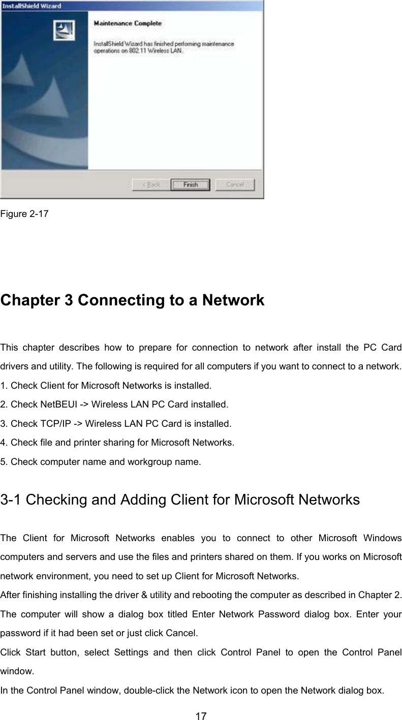         17  Figure 2-17   Chapter 3 Connecting to a Network This chapter describes how to prepare for connection to network after install the PC Carddrivers and utility. The following is required for all computers if you want to connect to a network. 1. Check Client for Microsoft Networks is installed. 2. Check NetBEUI -&gt; Wireless LAN PC Card installed. 3. Check TCP/IP -&gt; Wireless LAN PC Card is installed. 4. Check file and printer sharing for Microsoft Networks. 5. Check computer name and workgroup name. 3-1 Checking and Adding Client for Microsoft Networks The Client for Microsoft Networks enables you to connect to other Microsoft Windowscomputers and servers and use the files and printers shared on them. If you works on Microsoftnetwork environment, you need to set up Client for Microsoft Networks. After finishing installing the driver &amp; utility and rebooting the computer as described in Chapter 2.The computer will show a dialog box titled Enter Network Password dialog box. Enter yourpassword if it had been set or just click Cancel. Click Start button, select Settings and then click Control Panel to open the Control Panelwindow. In the Control Panel window, double-click the Network icon to open the Network dialog box.
