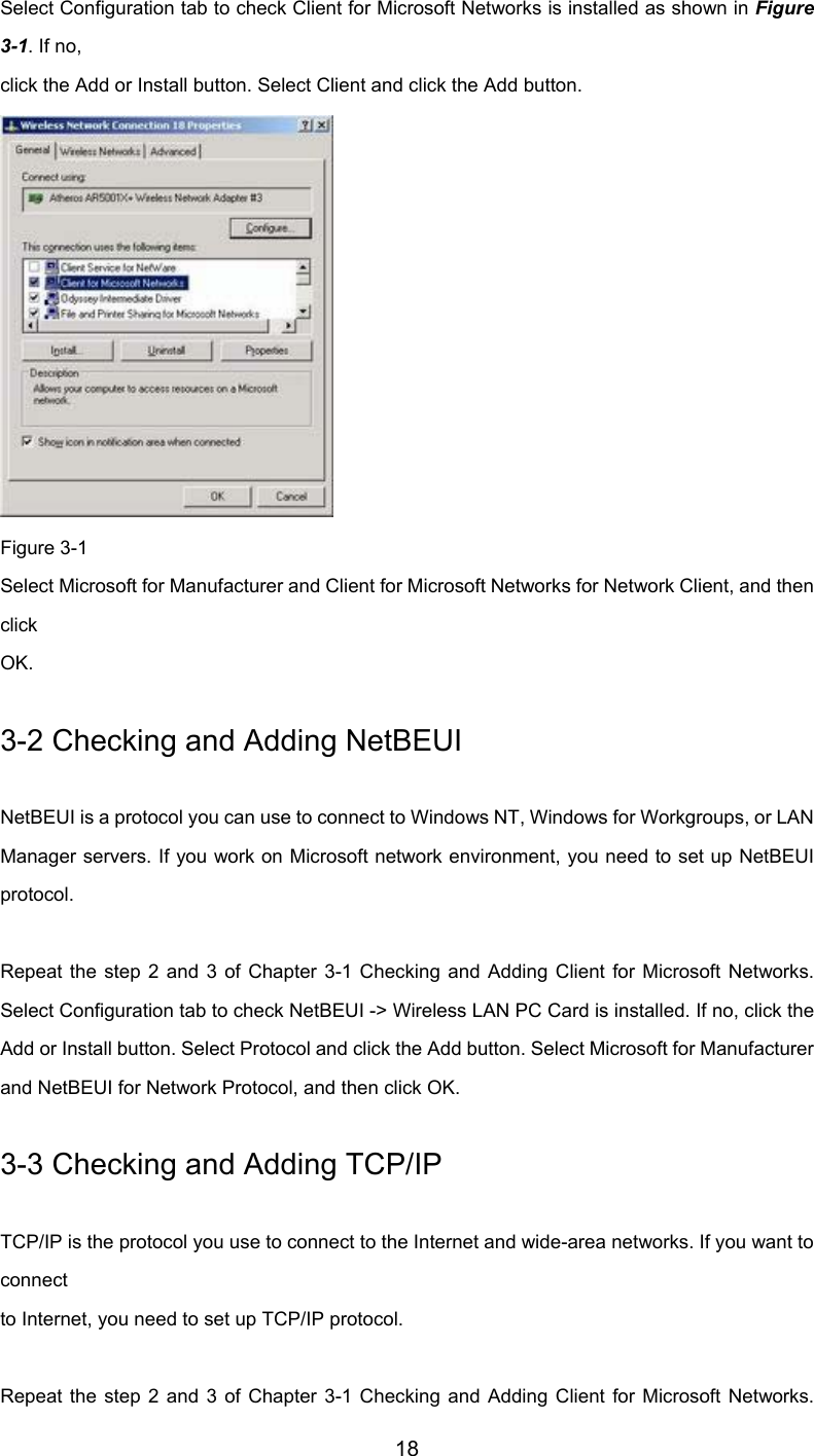         18 Select Configuration tab to check Client for Microsoft Networks is installed as shown in Figure3-1. If no, click the Add or Install button. Select Client and click the Add button.  Figure 3-1 Select Microsoft for Manufacturer and Client for Microsoft Networks for Network Client, and thenclick OK. 3-2 Checking and Adding NetBEUI NetBEUI is a protocol you can use to connect to Windows NT, Windows for Workgroups, or LANManager servers. If you work on Microsoft network environment, you need to set up NetBEUIprotocol.  Repeat the step 2 and 3 of Chapter 3-1 Checking and Adding Client for Microsoft Networks.Select Configuration tab to check NetBEUI -&gt; Wireless LAN PC Card is installed. If no, click theAdd or Install button. Select Protocol and click the Add button. Select Microsoft for Manufacturerand NetBEUI for Network Protocol, and then click OK. 3-3 Checking and Adding TCP/IP TCP/IP is the protocol you use to connect to the Internet and wide-area networks. If you want toconnect to Internet, you need to set up TCP/IP protocol.  Repeat the step 2 and 3 of Chapter 3-1 Checking and Adding Client for Microsoft Networks.