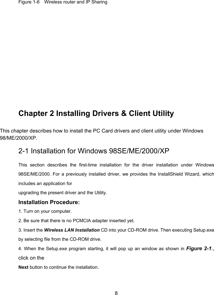         8       Figure 1-6    Wireless router and IP Sharing           Chapter 2 Installing Drivers &amp; Client Utility This chapter describes how to install the PC Card drivers and client utility under Windows 98/ME/2000/XP. 2-1 Installation for Windows 98SE/ME/2000/XP This section describes the first-time installation for the driver installation under Windows98SE/ME/2000. For a previously installed driver, we provides the InstallShield Wizard, whichincludes an application for upgrading the present driver and the Utility. Installation Procedure: 1. Turn on your computer. 2. Be sure that there is no PCMCIA adapter inserted yet. 3. Insert the Wireless LAN Installation CD into your CD-ROM drive. Then executing Setup.exeby selecting file from the CD-ROM drive. 4. When the Setup.exe program starting, it will pop up an window as shown in Figure 2-1.,click on the Next button to continue the installation.  