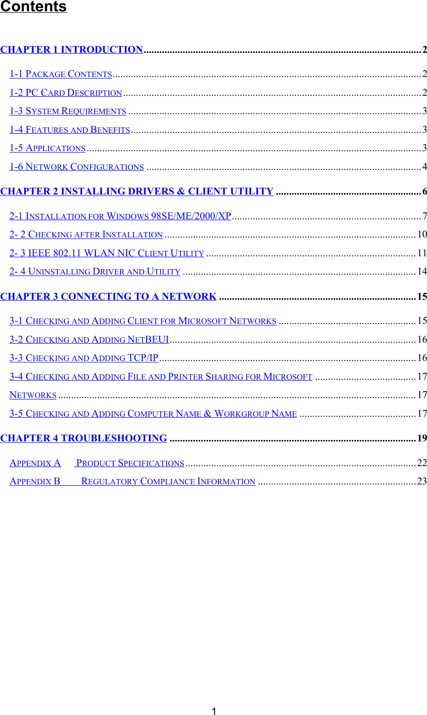 1ContentsCHAPTER 1 INTRODUCTION...........................................................................................................21-1 PACKAGE CONTENTS.......................................................................................................................21-2 PC CARD DESCRIPTION...................................................................................................................21-3 SYSTEM REQUIREMENTS .................................................................................................................31-4 FEATURES AND BENEFITS................................................................................................................31-5 APPLICATIONS .................................................................................................................................31-6 NETWORK CONFIGURATIONS .......................................................................................................... 4CHAPTER 2 INSTALLING DRIVERS &amp; CLIENT UTILITY ........................................................62-1 INSTALLATION FOR WINDOWS 98SE/ME/2000/XP.........................................................................72- 2 CHECKING AFTER INSTALLATION .................................................................................................102- 3 IEEE 802.11 WLAN NIC CLIENT UTILITY .................................................................................112- 4 UNINSTALLING DRIVER AND UTILITY ..........................................................................................14CHAPTER 3 CONNECTING TO A NETWORK ............................................................................153-1 CHECKING AND ADDING CLIENT FOR MICROSOFT NETWORKS .....................................................153-2 CHECKING AND ADDING NETBEUI...............................................................................................163-3 CHECKING AND ADDING TCP/IP...................................................................................................163-4 CHECKING AND ADDING FILE AND PRINTER SHARING FOR MICROSOFT .......................................17NETWORKS ..........................................................................................................................................173-5 CHECKING AND ADDING COMPUTER NAME &amp; WORKGROUP NAME ............................................. 17CHAPTER 4 TROUBLESHOOTING ...............................................................................................19APPENDIX A PRODUCT SPECIFICATIONS.........................................................................................22APPENDIX B    REGULATORY COMPLIANCE INFORMATION .............................................................23