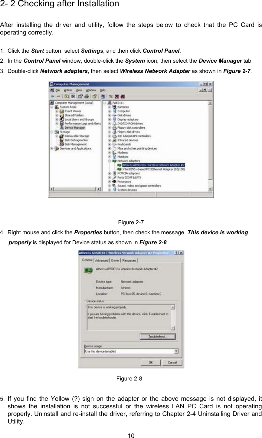 102- 2 Checking after InstallationAfter installing the driver and utility, follow the steps below to check that the PC Card isoperating correctly.1. Click the Start button, select Settings, and then click Control Panel.2. In the Control Panel window, double-click the System icon, then select the Device Manager tab.3. Double-click Network adapters, then select Wireless Network Adapter as shown in Figure 2-7.Figure 2-74.  Right mouse and click the Properties button, then check the message. This device is workingproperly is displayed for Device status as shown in Figure 2-8.Figure 2-85.  If you find the Yellow (?) sign on the adapter or the above message is not displayed, itshows the installation is not successful or the wireless LAN PC Card is not operatingproperly. Uninstall and re-install the driver, referring to Chapter 2-4 Uninstalling Driver andUtility.