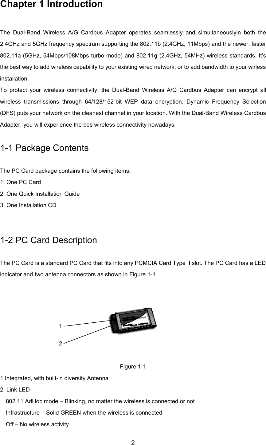 2Chapter 1 IntroductionThe Dual-Band Wireless A/G Cardbus Adapter operates seamlessly and simultaneouslyin both the2.4GHz and 5GHz frequency spectrum supporting the 802.11b (2.4GHz, 11Mbps) and the newer, faster802.11a (5GHz, 54Mbps/108Mbps turbo mode) and 802.11g (2.4GHz, 54MHz) wireless standards. It’sthe best way to add wireless capability to your existing wired network, or to add bandwidth to your wirlessinstallation.To protect your wireless connectivity, the Dual-Band Wireless A/G Cardbus Adapter can encrypt allwireless transmissions through 64/128/152-bit WEP data encryption. Dynamic Frequency Selection(DFS) puts your network on the cleanest channel in your location. With the Dual-Band Wireless CardbusAdapter, you will experience the bes wireless connectivity nowadays.1-1 Package ContentsThe PC Card package contains the following items.1. One PC Card2. One Quick Installation Guide3. One Installation CD1-2 PC Card DescriptionThe PC Card is a standard PC Card that fits into any PCMCIA Card Type II slot. The PC Card has a LEDindicator and two antenna connectors as shown in Figure 1-1. Figure 1-11.Integrated, with built-in diversity Antenna2. Link LED802.11 AdHoc mode – Blinking, no matter the wireless is connected or notInfrastructure – Solid GREEN when the wireless is connectedOff – No wireless activity12