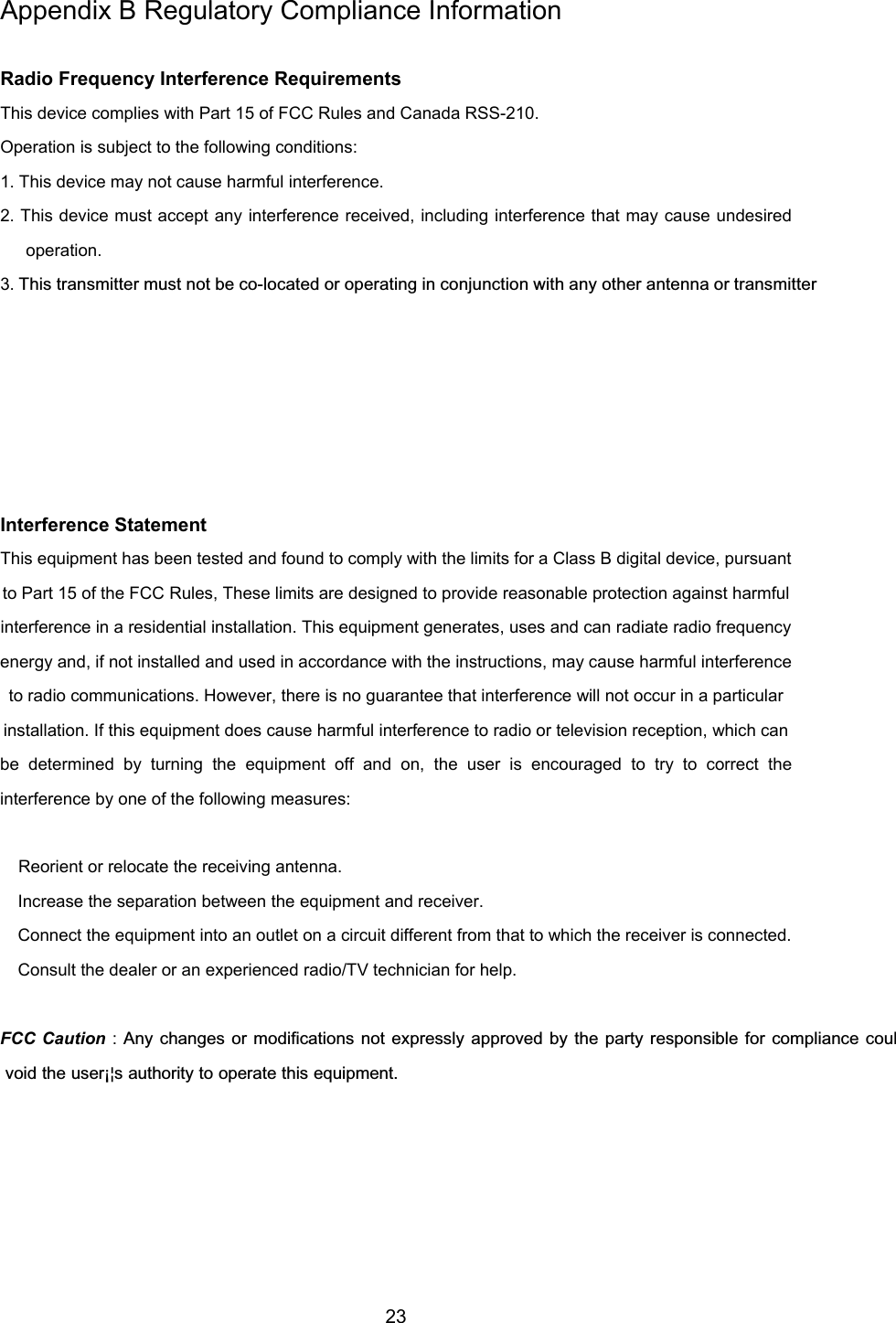 23Appendix B Regulatory Compliance InformationRadio Frequency Interference RequirementsThis device complies with Part 15 of FCC Rules and Canada RSS-210.Operation is subject to the following conditions:1. This device may not cause harmful interference.2. This device must accept any interference received, including interference that may cause undesiredoperation.3. This transmitter must not be co-located or operating in conjunction with any other antenna or transmitterInterference StatementThis equipment has been tested and found to comply with the limits for a Class B digital device, pursuantto Part 15 of the FCC Rules, These limits are designed to provide reasonable protection against harmfulinterference in a residential installation. This equipment generates, uses and can radiate radio frequencyenergy and, if not installed and used in accordance with the instructions, may cause harmful interferenceto radio communications. However, there is no guarantee that interference will not occur in a particularinstallation. If this equipment does cause harmful interference to radio or television reception, which canbe determined by turning the equipment off and on, the user is encouraged to try to correct theinterference by one of the following measures: Reorient or relocate the receiving antenna. Increase the separation between the equipment and receiver. Connect the equipment into an outlet on a circuit different from that to which the receiver is connected. Consult the dealer or an experienced radio/TV technician for help.FCC Caution : Any changes or modifications not expressly approved by the party responsible for compliance coul void the user¡¦s authority to operate this equipment.