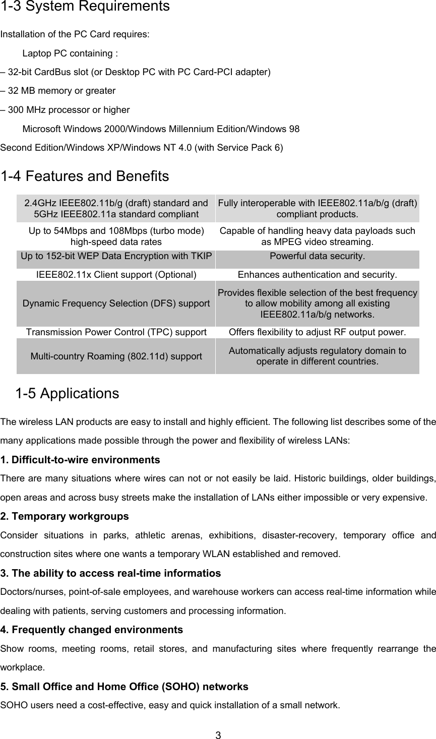 31-3 System RequirementsInstallation of the PC Card requires: Laptop PC containing :– 32-bit CardBus slot (or Desktop PC with PC Card-PCI adapter)– 32 MB memory or greater– 300 MHz processor or higher Microsoft Windows 2000/Windows Millennium Edition/Windows 98Second Edition/Windows XP/Windows NT 4.0 (with Service Pack 6)1-4 Features and Benefits2.4GHz IEEE802.11b/g (draft) standard and5GHz IEEE802.11a standard compliantFully interoperable with IEEE802.11a/b/g (draft)compliant products.Up to 54Mbps and 108Mbps (turbo mode)high-speed data ratesCapable of handling heavy data payloads suchas MPEG video streaming.Up to 152-bit WEP Data Encryption with TKIP Powerful data security.IEEE802.11x Client support (Optional) Enhances authentication and security.Dynamic Frequency Selection (DFS) supportProvides flexible selection of the best frequencyto allow mobility among all existingIEEE802.11a/b/g networks.Transmission Power Control (TPC) support Offers flexibility to adjust RF output power.Multi-country Roaming (802.11d) support Automatically adjusts regulatory domain tooperate in different countries.1-5 ApplicationsThe wireless LAN products are easy to install and highly efficient. The following list describes some of themany applications made possible through the power and flexibility of wireless LANs:1. Difficult-to-wire environmentsThere are many situations where wires can not or not easily be laid. Historic buildings, older buildings,open areas and across busy streets make the installation of LANs either impossible or very expensive.2. Temporary workgroupsConsider situations in parks, athletic arenas, exhibitions, disaster-recovery, temporary office andconstruction sites where one wants a temporary WLAN established and removed.3. The ability to access real-time informatiosDoctors/nurses, point-of-sale employees, and warehouse workers can access real-time information whiledealing with patients, serving customers and processing information.4. Frequently changed environmentsShow rooms, meeting rooms, retail stores, and manufacturing sites where frequently rearrange theworkplace.5. Small Office and Home Office (SOHO) networksSOHO users need a cost-effective, easy and quick installation of a small network.