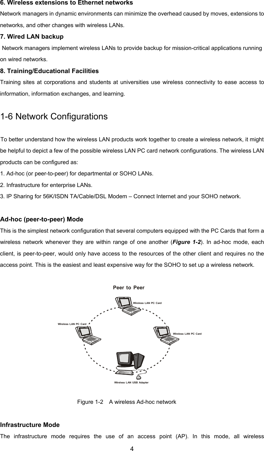 4Wireless LAN PC CardPeer to PeerWireless LAN PC CardWireless LAN PC CardWireless LAN USB Adapter6. Wireless extensions to Ethernet networksNetwork managers in dynamic environments can minimize the overhead caused by moves, extensions tonetworks, and other changes with wireless LANs.7. Wired LAN backupNetwork managers implement wireless LANs to provide backup for mission-critical applications runningon wired networks.8. Training/Educational FacilitiesTraining sites at corporations and students at universities use wireless connectivity to ease access toinformation, information exchanges, and learning.1-6 Network ConfigurationsTo better understand how the wireless LAN products work together to create a wireless network, it mightbe helpful to depict a few of the possible wireless LAN PC card network configurations. The wireless LANproducts can be configured as:1. Ad-hoc (or peer-to-peer) for departmental or SOHO LANs.2. Infrastructure for enterprise LANs.3. IP Sharing for 56K/ISDN TA/Cable/DSL Modem – Connect Internet and your SOHO network.Ad-hoc (peer-to-peer) ModeThis is the simplest network configuration that several computers equipped with the PC Cards that form awireless network whenever they are within range of one another (Figure 1-2). In ad-hoc mode, eachclient, is peer-to-peer, would only have access to the resources of the other client and requires no theaccess point. This is the easiest and least expensive way for the SOHO to set up a wireless network.Figure 1-2    A wireless Ad-hoc networkInfrastructure ModeThe infrastructure mode requires the use of an access point (AP). In this mode, all wireless