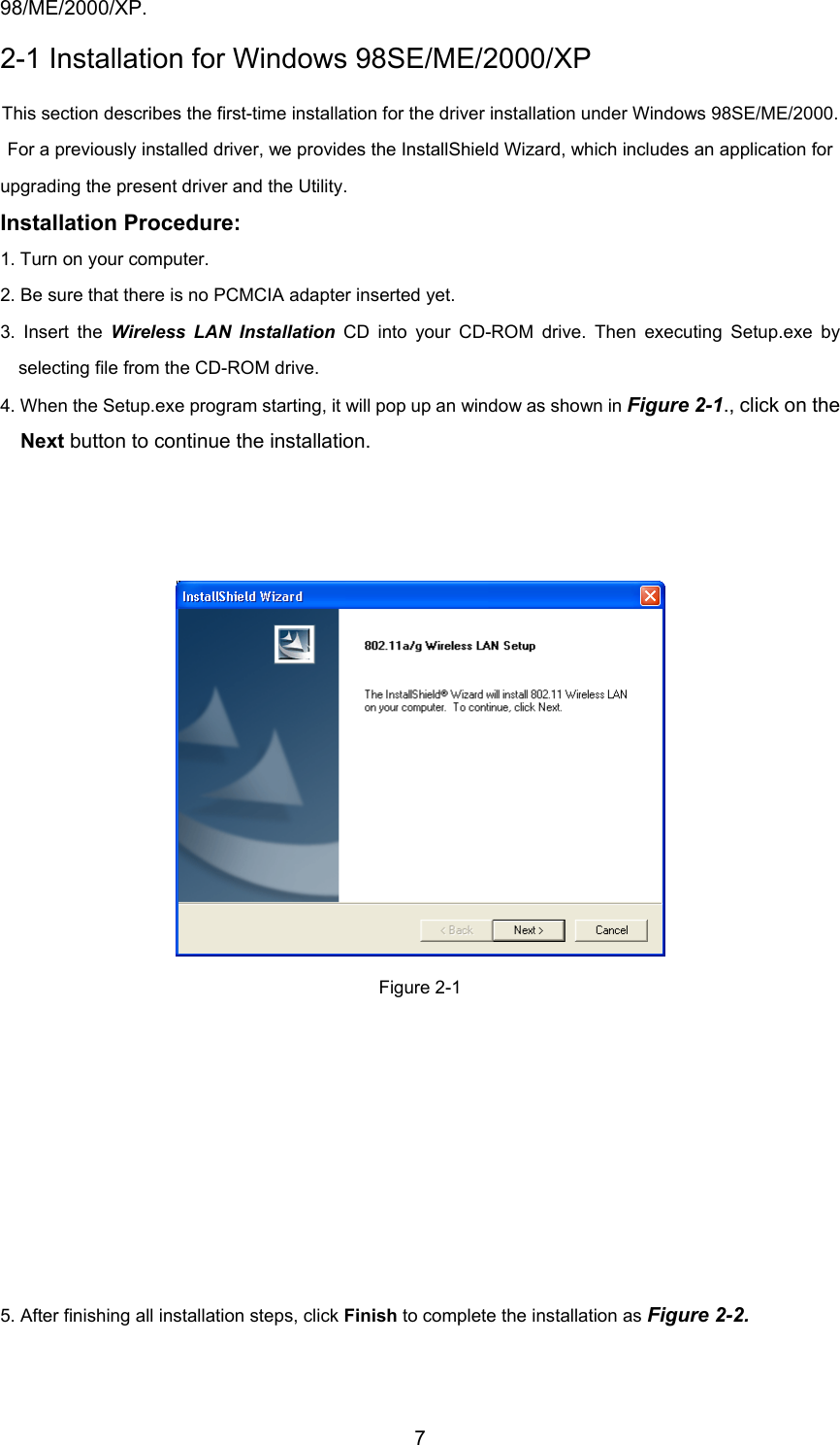 798/ME/2000/XP.2-1 Installation for Windows 98SE/ME/2000/XPThis section describes the first-time installation for the driver installation under Windows 98SE/ME/2000.For a previously installed driver, we provides the InstallShield Wizard, which includes an application forupgrading the present driver and the Utility.Installation Procedure:1. Turn on your computer.2. Be sure that there is no PCMCIA adapter inserted yet.3. Insert the Wireless LAN Installation CD into your CD-ROM drive. Then executing Setup.exe byselecting file from the CD-ROM drive.4. When the Setup.exe program starting, it will pop up an window as shown in Figure 2-1., click on theNext button to continue the installation.Figure 2-15. After finishing all installation steps, click Finish to complete the installation as Figure 2-2.