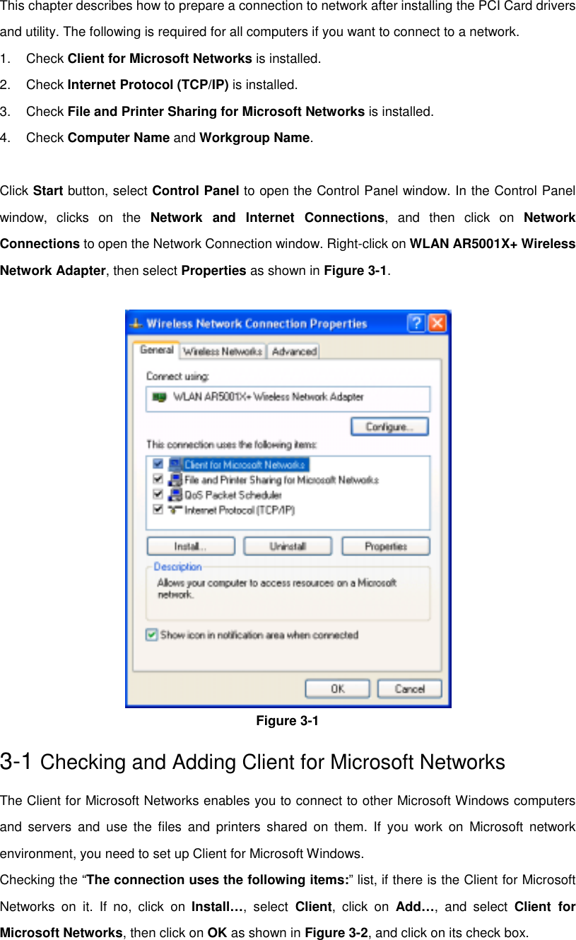 This chapter describes how to prepare a connection to network after installing the PCI Card driversand utility. The following is required for all computers if you want to connect to a network.1. Check Client for Microsoft Networks is installed.2. Check Internet Protocol (TCP/IP) is installed.3. Check File and Printer Sharing for Microsoft Networks is installed.4. Check Computer Name and Workgroup Name.Click Start button, select Control Panel to open the Control Panel window. In the Control Panelwindow, clicks on the Network and Internet Connections, and then click on NetworkConnections to open the Network Connection window. Right-click on WLAN AR5001X+ WirelessNetwork Adapter, then select Properties as shown in Figure 3-1.Figure 3-13-1 Checking and Adding Client for Microsoft NetworksThe Client for Microsoft Networks enables you to connect to other Microsoft Windows computersand servers and use the files and printers shared on them. If you work on Microsoft networkenvironment, you need to set up Client for Microsoft Windows.Checking the “The connection uses the following items:” list, if there is the Client for MicrosoftNetworks on it. If no, click on Install…, select Client, click on Add…, and select Client forMicrosoft Networks, then click on OK as shown in Figure 3-2, and click on its check box.