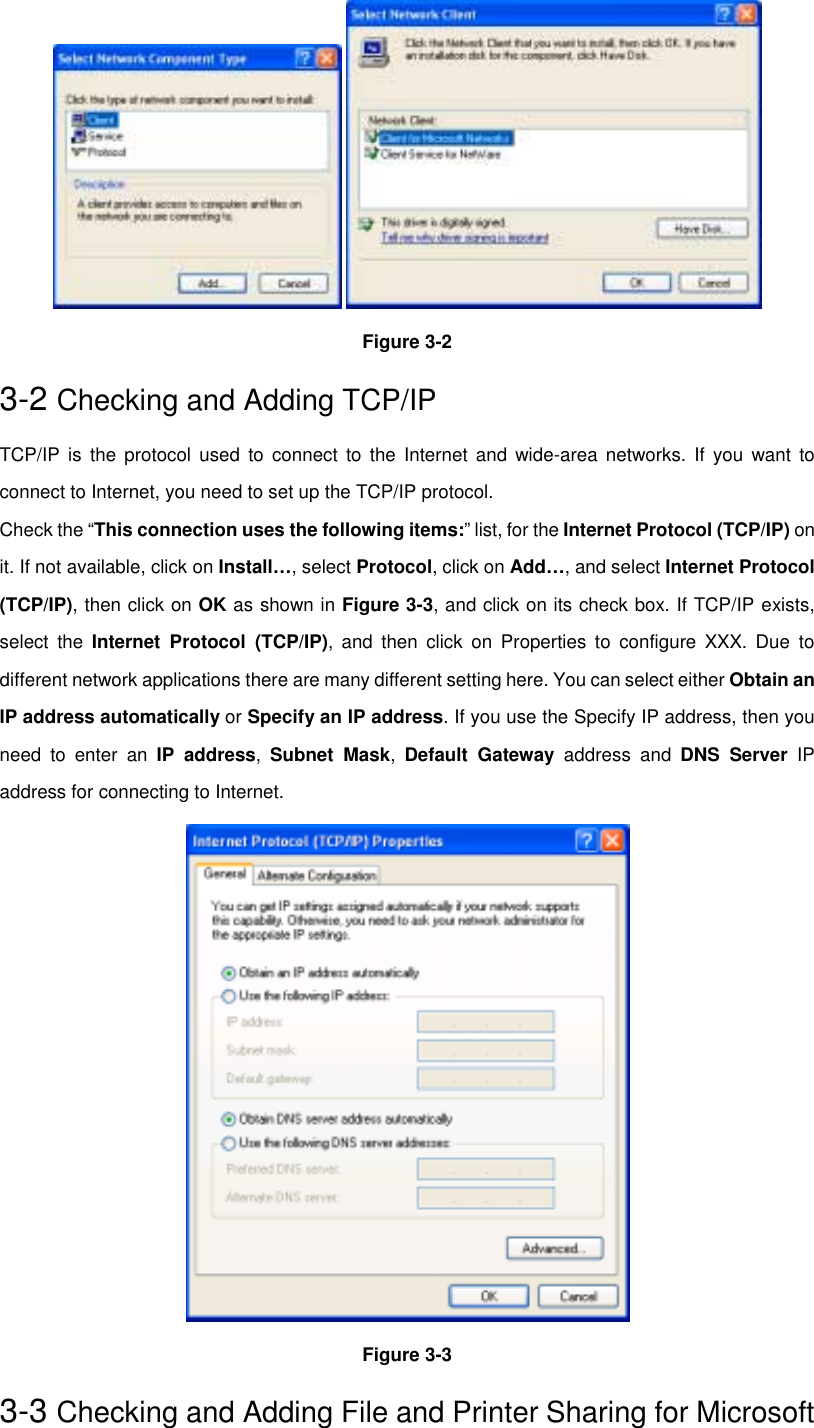  Figure 3-23-2 Checking and Adding TCP/IPTCP/IP is the protocol used to connect to the Internet and wide-area networks. If you want toconnect to Internet, you need to set up the TCP/IP protocol.Check the “This connection uses the following items:” list, for the Internet Protocol (TCP/IP) onit. If not available, click on Install…, select Protocol, click on Add…, and select Internet Protocol(TCP/IP), then click on OK as shown in Figure 3-3, and click on its check box. If TCP/IP exists,select the Internet Protocol (TCP/IP), and then click on Properties to configure XXX. Due todifferent network applications there are many different setting here. You can select either Obtain anIP address automatically or Specify an IP address. If you use the Specify IP address, then youneed to enter an IP address,  Subnet Mask,  Default Gateway address and DNS Server IPaddress for connecting to Internet.Figure 3-33-3 Checking and Adding File and Printer Sharing for Microsoft