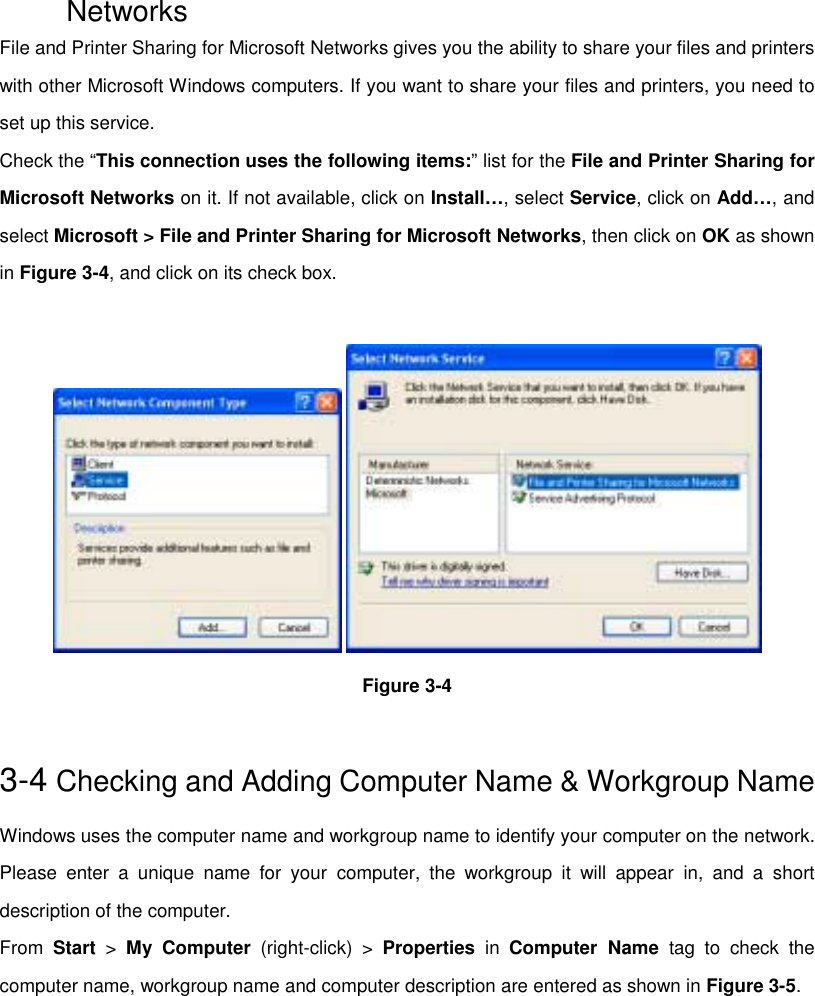 NetworksFile and Printer Sharing for Microsoft Networks gives you the ability to share your files and printerswith other Microsoft Windows computers. If you want to share your files and printers, you need toset up this service.Check the “This connection uses the following items:” list for the File and Printer Sharing forMicrosoft Networks on it. If not available, click on Install…, select Service, click on Add…, andselect Microsoft &gt; File and Printer Sharing for Microsoft Networks, then click on OK as shownin Figure 3-4, and click on its check box. Figure 3-43-4 Checking and Adding Computer Name &amp; Workgroup NameWindows uses the computer name and workgroup name to identify your computer on the network.Please enter a unique name for your computer, the workgroup it will appear in, and a shortdescription of the computer.From  Start &gt; My Computer (right-click) &gt; Properties in Computer Name tag to check thecomputer name, workgroup name and computer description are entered as shown in Figure 3-5.