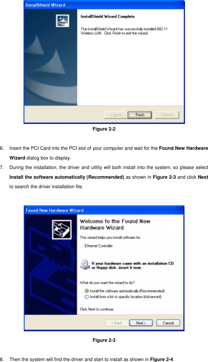 Figure 2-26.  Insert the PCI Card into the PCI slot of your computer and wait for the Found New HardwareWizard dialog box to display.7.  During the installation, the driver and utility will both install into the system, so please selectInstall the software automatically (Recommended) as shown in Figure 2-3 and click Nextto search the driver installation file.Figure 2-38.  Then the system will find the driver and start to install as shown in Figure 2-4.