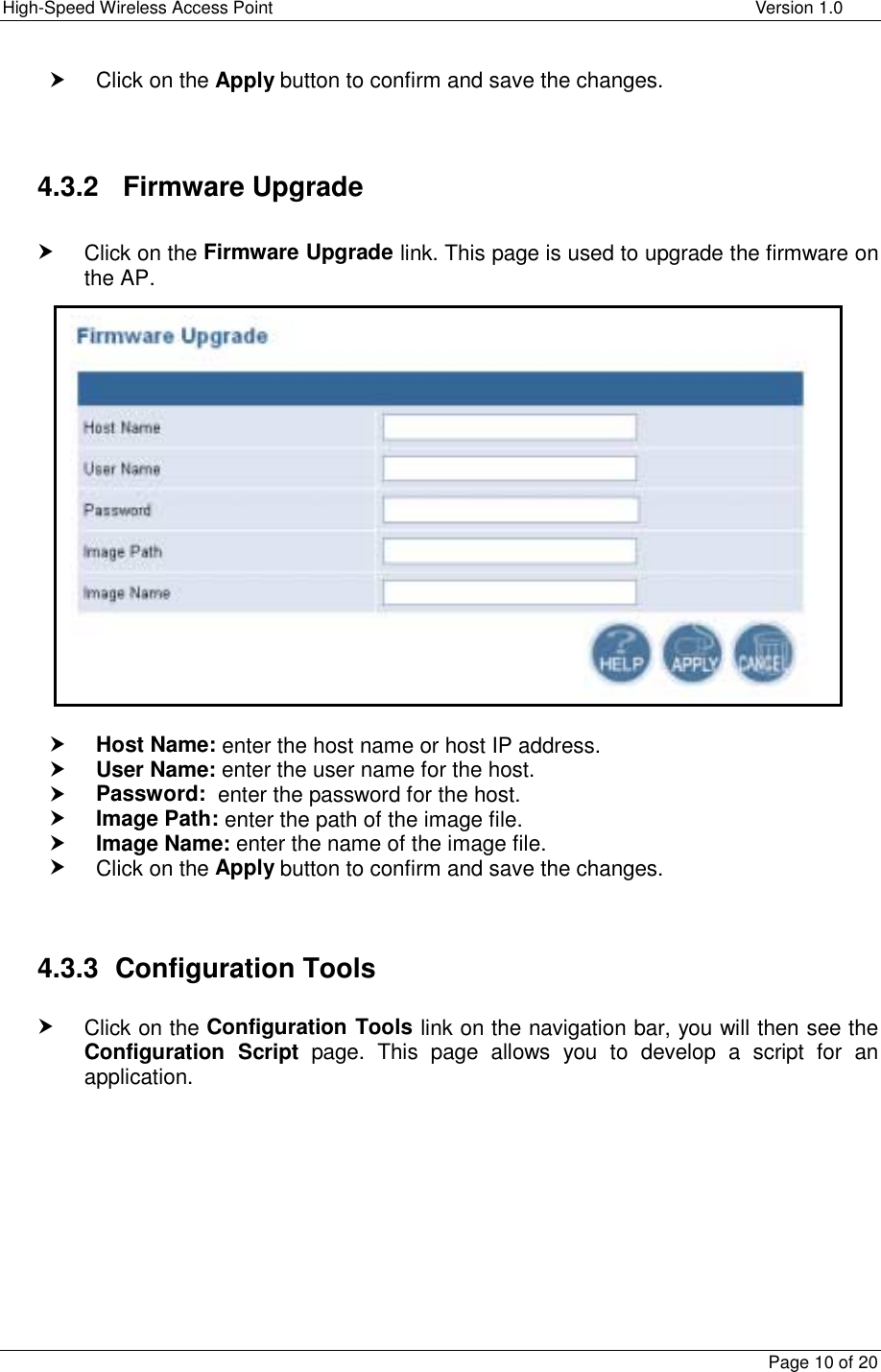 High-Speed Wireless Access Point    Version 1.0  Page 10 of 20  h Click on the Apply button to confirm and save the changes.   4.3.2   Firmware Upgrade  h Click on the Firmware Upgrade link. This page is used to upgrade the firmware on the AP.                   h Host Name: enter the host name or host IP address. h User Name: enter the user name for the host. h Password:  enter the password for the host. h Image Path: enter the path of the image file. h Image Name: enter the name of the image file.  h Click on the Apply button to confirm and save the changes.   4.3.3  Configuration Tools  h Click on the Configuration Tools link on the navigation bar, you will then see the Configuration Script page. This page allows you to develop a script for an application.    