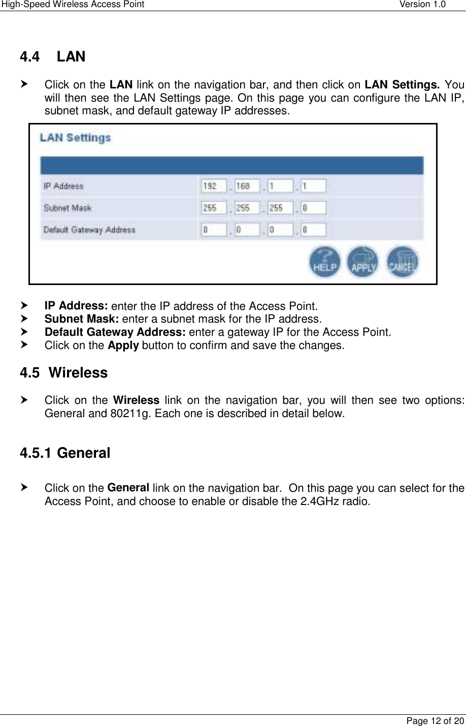 High-Speed Wireless Access Point    Version 1.0  Page 12 of 20   4.4    LAN h Click on the LAN link on the navigation bar, and then click on LAN Settings. You will then see the LAN Settings page. On this page you can configure the LAN IP, subnet mask, and default gateway IP addresses.               h IP Address: enter the IP address of the Access Point. h Subnet Mask: enter a subnet mask for the IP address. h Default Gateway Address: enter a gateway IP for the Access Point. h Click on the Apply button to confirm and save the changes.  4.5 Wireless h Click on the Wireless link on the navigation bar, you will then see two options: General and 80211g. Each one is described in detail below.  4.5.1 General  h Click on the General link on the navigation bar.  On this page you can select for the Access Point, and choose to enable or disable the 2.4GHz radio.               