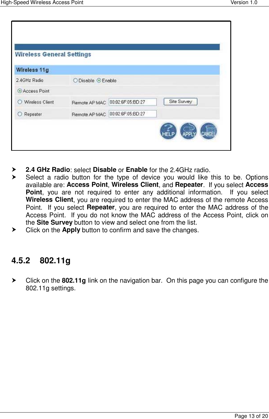 High-Speed Wireless Access Point    Version 1.0  Page 13 of 20      h 2.4 GHz Radio: select Disable or Enable for the 2.4GHz radio. h Select a radio button for the type of device you would like this to be. Options available are: Access Point, Wireless Client, and Repeater.  If you select Access Point, you are not required to enter any additional information.  If you select Wireless Client, you are required to enter the MAC address of the remote Access Point.  If you select Repeater, you are required to enter the MAC address of the Access Point.  If you do not know the MAC address of the Access Point, click on the Site Survey button to view and select one from the list.  h Click on the Apply button to confirm and save the changes.   4.5.2    802.11g  h Click on the 802.11g link on the navigation bar.  On this page you can configure the 802.11g settings.                 