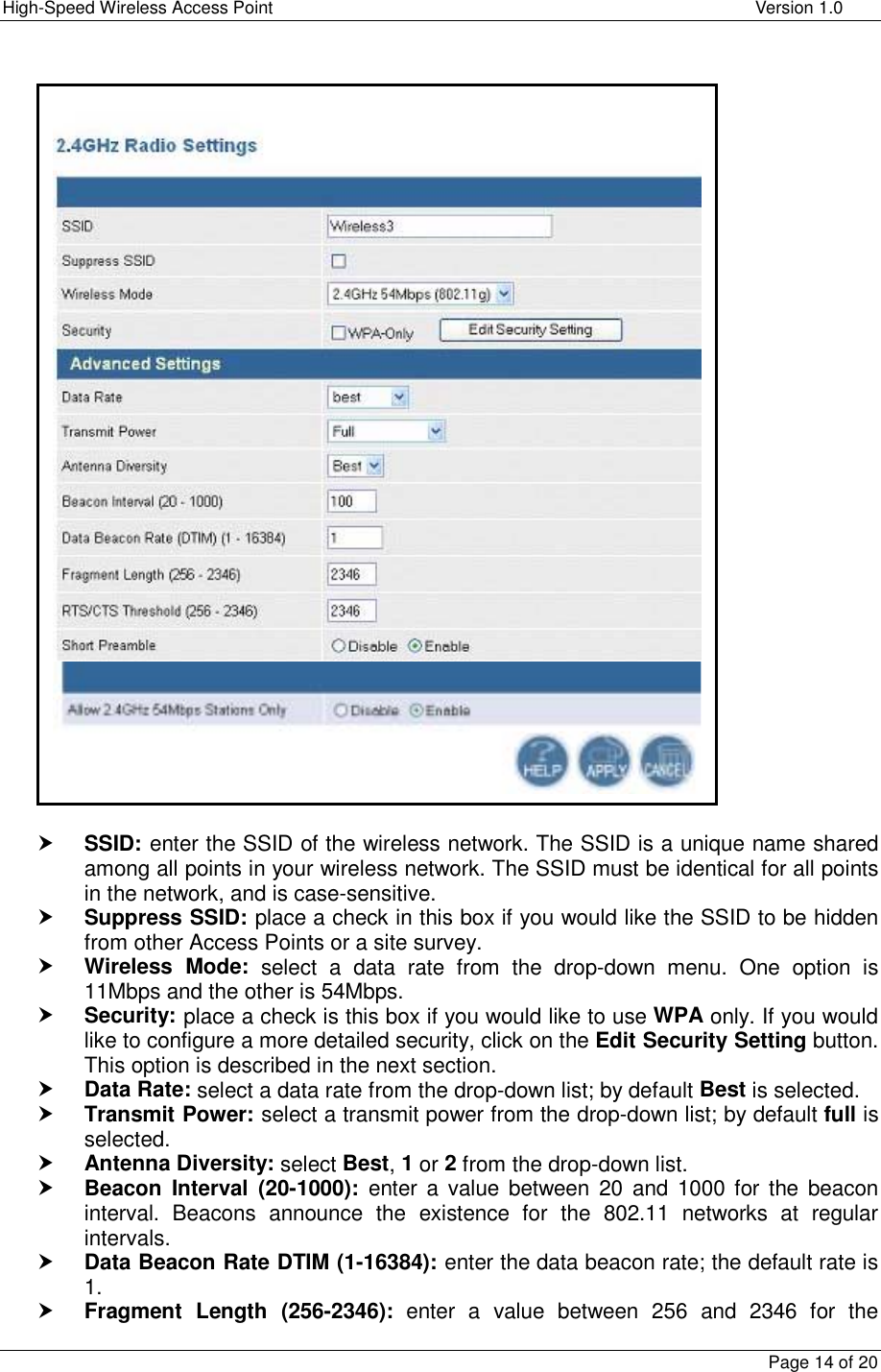 High-Speed Wireless Access Point    Version 1.0  Page 14 of 20                                 h SSID: enter the SSID of the wireless network. The SSID is a unique name shared among all points in your wireless network. The SSID must be identical for all points in the network, and is case-sensitive. h Suppress SSID: place a check in this box if you would like the SSID to be hidden from other Access Points or a site survey. h Wireless Mode: select a data rate from the drop-down menu. One option is 11Mbps and the other is 54Mbps. h Security: place a check is this box if you would like to use WPA only. If you would like to configure a more detailed security, click on the Edit Security Setting button.  This option is described in the next section.  h Data Rate: select a data rate from the drop-down list; by default Best is selected.  h Transmit Power: select a transmit power from the drop-down list; by default full is selected.  h Antenna Diversity: select Best, 1 or 2 from the drop-down list.  h Beacon Interval (20-1000): enter a value between 20 and 1000 for the beacon interval. Beacons announce the existence for the 802.11 networks at regular intervals. h Data Beacon Rate DTIM (1-16384): enter the data beacon rate; the default rate is 1.  h Fragment Length (256-2346): enter a value between 256 and 2346 for the 