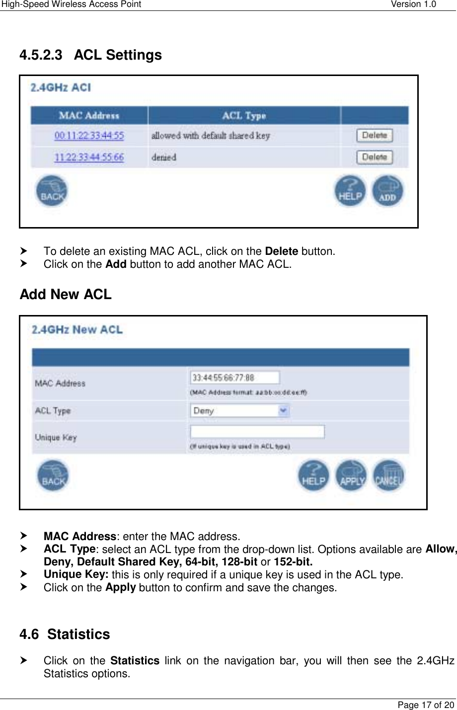 High-Speed Wireless Access Point    Version 1.0  Page 17 of 20  4.5.2.3 ACL Settings            h To delete an existing MAC ACL, click on the Delete button.  h Click on the Add button to add another MAC ACL.    Add New ACL               h MAC Address: enter the MAC address. h ACL Type: select an ACL type from the drop-down list. Options available are Allow, Deny, Default Shared Key, 64-bit, 128-bit or 152-bit. h Unique Key: this is only required if a unique key is used in the ACL type.  h Click on the Apply button to confirm and save the changes.   4.6 Statistics h Click on the Statistics link on the navigation bar, you will then see the 2.4GHz Statistics options.    