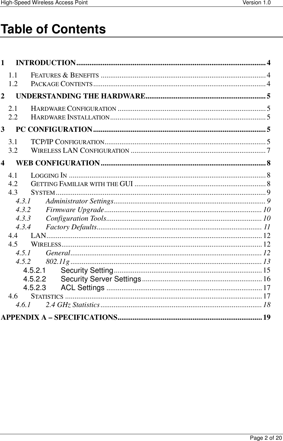 High-Speed Wireless Access Point    Version 1.0  Page 2 of 20  Table of Contents   1 INTRODUCTION.....................................................................................................4 1.1 FEATURES &amp; BENEFITS ........................................................................................4 1.2 PACKAGE CONTENTS............................................................................................4 2 UNDERSTANDING THE HARDWARE................................................................5 2.1 HARDWARE CONFIGURATION ...............................................................................5 2.2 HARDWARE INSTALLATION...................................................................................5 3 PC CONFIGURATION............................................................................................5 3.1 TCP/IP CONFIGURATION......................................................................................5 3.2 WIRELESS LAN CONFIGURATION ........................................................................7 4 WEB CONFIGURATION........................................................................................8 4.1 LOGGING IN.........................................................................................................8 4.2 GETTING FAMILIAR WITH THE GUI ......................................................................8 4.3 SYSTEM................................................................................................................9 4.3.1 Administrator Settings................................................................................. 9 4.3.2 Firmware Upgrade.................................................................................... 10 4.3.3 Configuration Tools................................................................................... 10 4.3.4 Factory Defaults........................................................................................ 11 4.4 LAN...................................................................................................................12 4.5 WIRELESS...........................................................................................................12 4.5.1 General......................................................................................................12 4.5.2 802.11g ......................................................................................................13 4.5.2.1 Security Setting...............................................................................15 4.5.2.2 Security Server Settings................................................................16 4.5.2.3 ACL Settings ...................................................................................17 4.6 STATISTICS .........................................................................................................17 4.6.1 2.4 GHz Statistics ......................................................................................18 APPENDIX A – SPECIFICATIONS.............................................................................19    