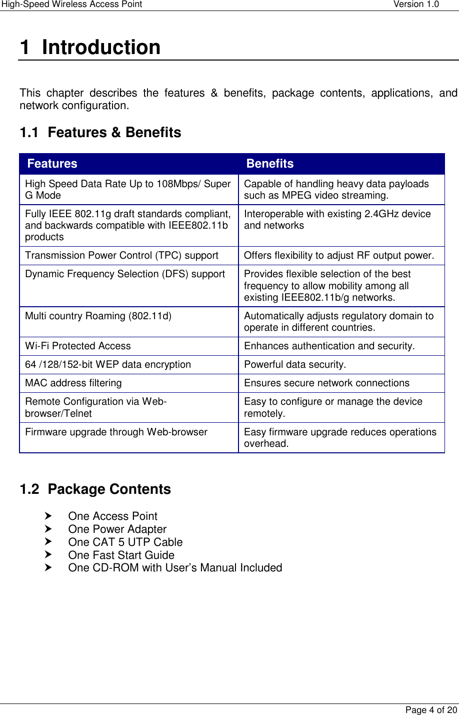 High-Speed Wireless Access Point    Version 1.0  Page 4 of 20  1 Introduction   This chapter describes the features &amp; benefits, package contents, applications, and network configuration.  1.1  Features &amp; Benefits Features  Benefits High Speed Data Rate Up to 108Mbps/ Super G Mode  Capable of handling heavy data payloads such as MPEG video streaming. Fully IEEE 802.11g draft standards compliant, and backwards compatible with IEEE802.11b products Interoperable with existing 2.4GHz device and networks Transmission Power Control (TPC) support  Offers flexibility to adjust RF output power. Dynamic Frequency Selection (DFS) support  Provides flexible selection of the best frequency to allow mobility among all existing IEEE802.11b/g networks. Multi country Roaming (802.11d)  Automatically adjusts regulatory domain to operate in different countries. Wi-Fi Protected Access  Enhances authentication and security. 64 /128/152-bit WEP data encryption  Powerful data security. MAC address filtering  Ensures secure network connections Remote Configuration via Web-browser/Telnet  Easy to configure or manage the device remotely. Firmware upgrade through Web-browser  Easy firmware upgrade reduces operations overhead.   1.2 Package Contents h One Access Point h One Power Adapter h One CAT 5 UTP Cable h One Fast Start Guide h One CD-ROM with User’s Manual Included   