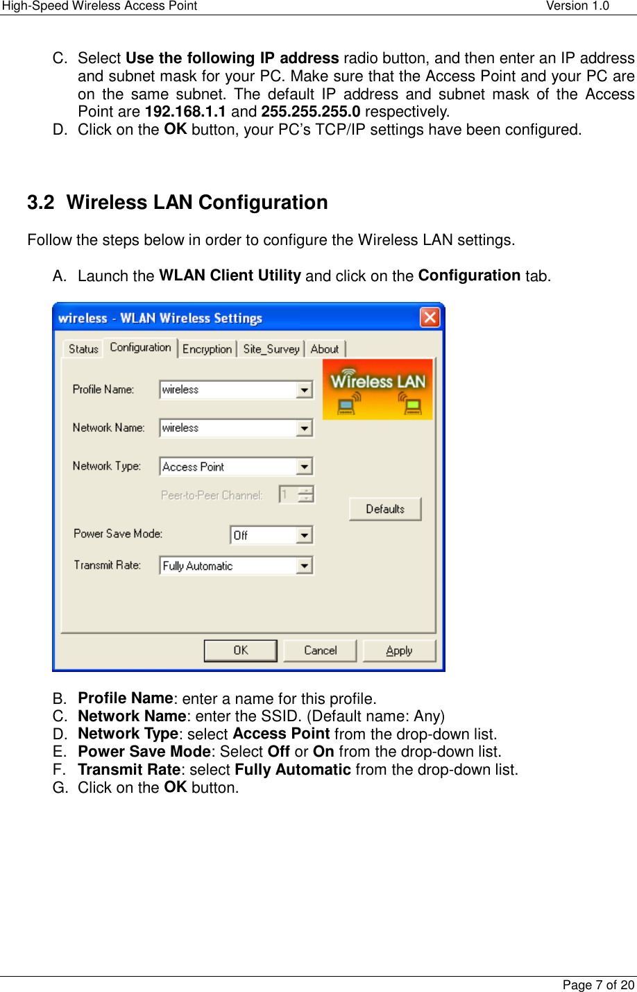 High-Speed Wireless Access Point    Version 1.0  Page 7 of 20  C. Select Use the following IP address radio button, and then enter an IP address and subnet mask for your PC. Make sure that the Access Point and your PC are on the same subnet. The default IP address and subnet mask of the Access Point are 192.168.1.1 and 255.255.255.0 respectively.   D. Click on the OK button, your PC’s TCP/IP settings have been configured.    3.2  Wireless LAN Configuration Follow the steps below in order to configure the Wireless LAN settings.  A. Launch the WLAN Client Utility and click on the Configuration tab.    B.  Profile Name: enter a name for this profile. C.  Network Name: enter the SSID. (Default name: Any) D.  Network Type: select Access Point from the drop-down list. E.  Power Save Mode: Select Off or On from the drop-down list.  F.  Transmit Rate: select Fully Automatic from the drop-down list. G. Click on the OK button.    