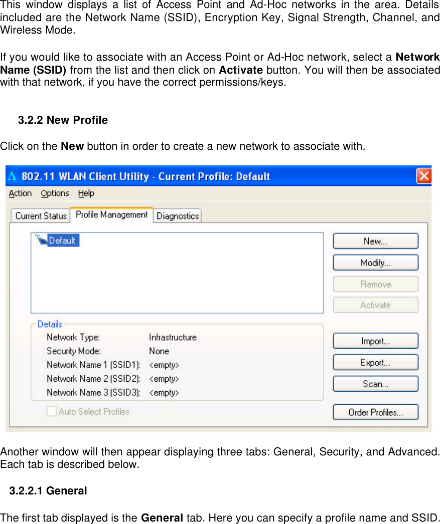  This window displays a list of Access Point and Ad-Hoc networks in the area. Details included are the Network Name (SSID), Encryption Key, Signal Strength, Channel, and Wireless Mode.   If you would like to associate with an Access Point or Ad-Hoc network, select a Network Name (SSID) from the list and then click on Activate button. You will then be associated with that network, if you have the correct permissions/keys.   3.2.2 New Profile  Click on the New button in order to create a new network to associate with.    Another window will then appear displaying three tabs: General, Security, and Advanced. Each tab is described below.    3.2.2.1 General   The first tab displayed is the General tab. Here you can specify a profile name and SSID.   