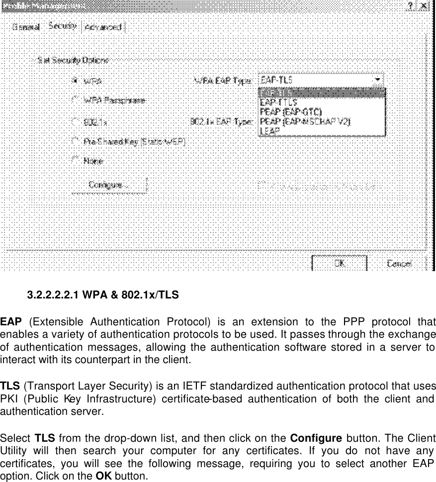  3.2.2.2.2.1 WPA &amp; 802.1x/TLS   EAP (Extensible Authentication Protocol) is an extension to the PPP protocol that enables a variety of authentication protocols to be used. It passes through the exchange of authentication messages, allowing the authentication software stored in a server to interact with its counterpart in the client.   TLS (Transport Layer Security) is an IETF standardized authentication protocol that uses PKI (Public Key Infrastructure) certificate-based authentication of both the client and authentication server.   Select TLS from the drop-down list, and then click on the Configure button. The Client Utility will then search your computer for any certificates. If you do not have any certificates, you will see the following message, requiring you to select another EAP option. Click on the OK button.   