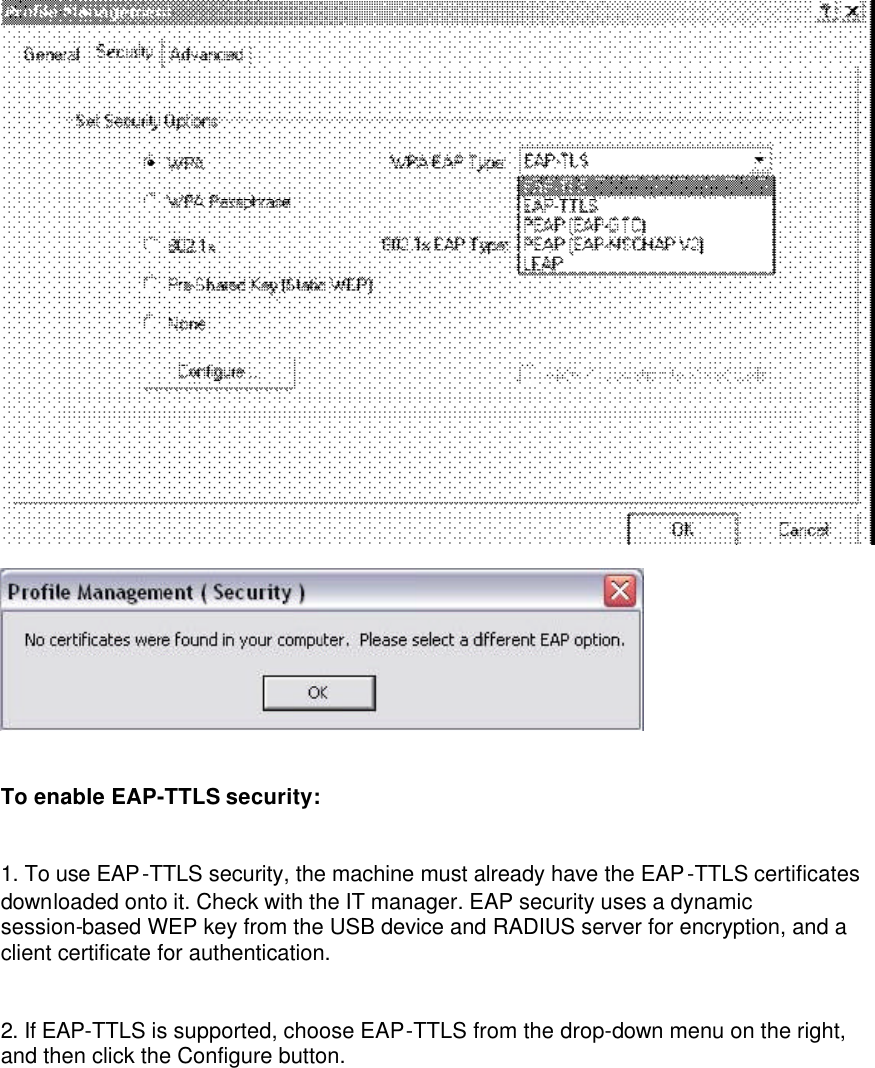    To enable EAP-TTLS security: 1. To use EAP-TTLS security, the machine must already have the EAP-TTLS certificates downloaded onto it. Check with the IT manager. EAP security uses a dynamic session-based WEP key from the USB device and RADIUS server for encryption, and a client certificate for authentication. 2. If EAP-TTLS is supported, choose EAP-TTLS from the drop-down menu on the right, and then click the Configure button. 