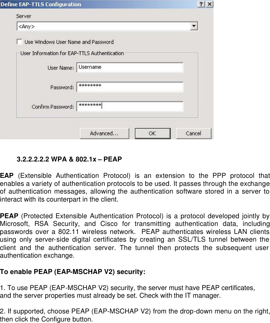  3.2.2.2.2.2 WPA &amp; 802.1x – PEAP   EAP (Extensible Authentication Protocol) is an extension to the PPP protocol that enables a variety of authentication protocols to be used. It passes through the exchange of authentication messages, allowing the authentication software stored in a server to interact with its counterpart in the client.   PEAP (Protected Extensible Authentication Protocol) is a protocol developed jointly by Microsoft, RSA Security, and Cisco for transmitting authentication data, including passwords over a 802.11 wireless network.  PEAP authenticates wireless LAN clients using only server-side digital certificates by creating an SSL/TLS tunnel between the client and the authentication server. The tunnel then protects the subsequent user authentication exchange.   To enable PEAP (EAP-MSCHAP V2) security:  1. To use PEAP (EAP-MSCHAP V2) security, the server must have PEAP certificates, and the server properties must already be set. Check with the IT manager.  2. If supported, choose PEAP (EAP-MSCHAP V2) from the drop-down menu on the right, then click the Configure button.  