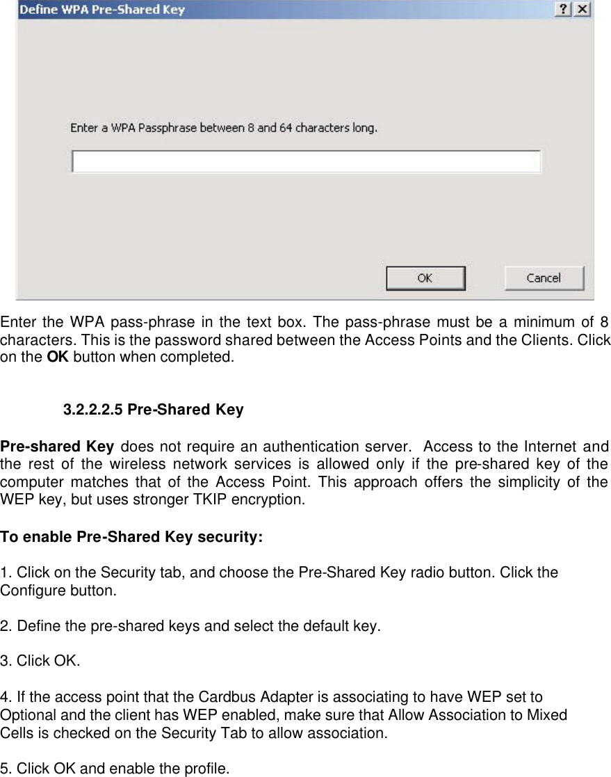  Enter the WPA pass-phrase in the text box. The pass-phrase must be a minimum of 8 characters. This is the password shared between the Access Points and the Clients. Click on the OK button when completed.   3.2.2.2.5 Pre-Shared Key   Pre-shared Key does not require an authentication server.  Access to the Internet and the rest of the wireless network services is allowed only if the pre-shared key of the computer matches that of the Access Point. This approach offers the simplicity of the WEP key, but uses stronger TKIP encryption.   To enable Pre-Shared Key security:  1. Click on the Security tab, and choose the Pre-Shared Key radio button. Click the Configure button.  2. Define the pre-shared keys and select the default key.  3. Click OK.  4. If the access point that the Cardbus Adapter is associating to have WEP set to Optional and the client has WEP enabled, make sure that Allow Association to Mixed Cells is checked on the Security Tab to allow association.  5. Click OK and enable the profile.  