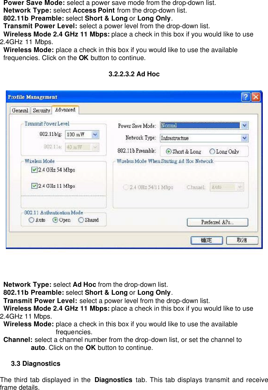  Power Save Mode: select a power save mode from the drop-down list.    Network Type: select Access Point from the drop-down list.    802.11b Preamble: select Short &amp; Long or Long Only.    Transmit Power Level: select a power level from the drop-down list.    Wireless Mode 2.4 GHz 11 Mbps: place a check in this box if you would like to use 2.4GHz 11 Mbps.   Wireless Mode: place a check in this box if you would like to use the available frequencies. Click on the OK button to continue.    3.2.2.3.2 Ad Hoc     Network Type: select Ad Hoc from the drop-down list.    802.11b Preamble: select Short &amp; Long or Long Only.    Transmit Power Level: select a power level from the drop-down list.    Wireless Mode 2.4 GHz 11 Mbps: place a check in this box if you would like to use    2.4GHz 11 Mbps.   Wireless Mode: place a check in this box if you would like to use the available frequencies.   Channel: select a channel number from the drop-down list, or set the channel to auto. Click on the OK button to continue.    3.3 Diagnostics   The third tab displayed in the  Diagnostics tab. This tab displays transmit and receive frame details.   