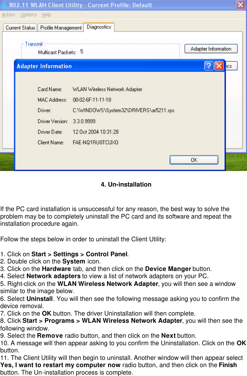  4. Un-installation    If the PC card installation is unsuccessful for any reason, the best way to solve the problem may be to completely uninstall the PC card and its software and repeat the installation procedure again.   Follow the steps below in order to uninstall the Client Utility:   1. Click on Start &gt; Settings &gt; Control Panel.   2. Double click on the System icon.   3. Click on the Hardware tab, and then click on the Device Manger button.   4. Select Network adapters to view a list of network adapters on your PC.   5. Right-click on the WLAN Wireless Network Adapter, you will then see a window similar to the image below.   6. Select Uninstall. You will then see the following message asking you to confirm the device removal.   7. Click on the OK button. The driver Uninstallation will then complete.   8. Click Start &gt; Programs &gt; WLAN Wireless Network Adapter, you will then see the following window.   9. Select the Remove radio button, and then click on the Next button.   10. A message will then appear asking to you confirm the Uninstallation. Click on the OK button.   11. The Client Utility will then begin to uninstall. Another window will then appear select Yes, I want to restart my computer now radio button, and then click on the Finish button. The Un-installation process is complete.   
