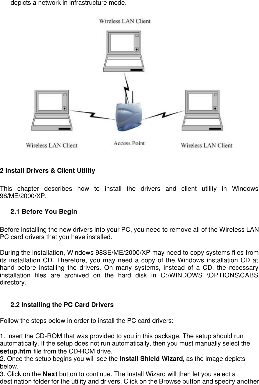 depicts a network in infrastructure mode.     2 Install Drivers &amp; Client Utility   This chapter describes how to install the drivers and client utility in Windows 98/ME/2000/XP.    2.1 Before You Begin   Before installing the new drivers into your PC, you need to remove all of the Wireless LAN PC card drivers that you have installed.   During the installation, Windows 98SE/ME/2000/XP may need to copy systems files from its installation CD. Therefore, you may need a copy of the Windows installation CD at hand before installing the drivers. On many systems, instead of a CD, the necessary installation files are archived on the hard disk in C:\WINDOWS  \OPTIONS\CABS directory.   2.2 Installing the PC Card Drivers   Follow the steps below in order to install the PC card drivers:   1. Insert the CD-ROM that was provided to you in this package. The setup should run automatically. If the setup does not run automatically, then you must manually select the setup.htm file from the CD-ROM drive.   2. Once the setup begins you will see the Install Shield Wizard, as the image depicts below.   3. Click on the Next button to continue. The Install Wizard will then let you select a destination folder for the utility and drivers. Click on the Browse button and specify another 