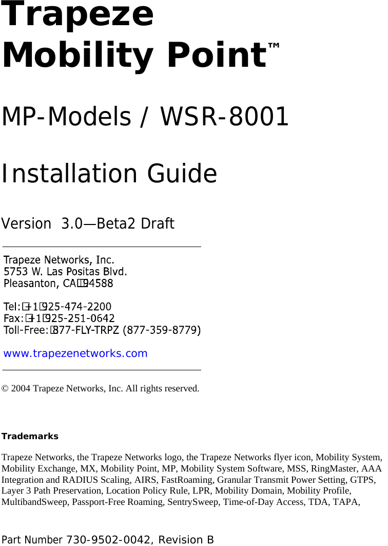  Part Number 730-9502-0042, Revision B  Trapeze Mobility Point™ MP-Models / WSR-8001 Installation Guide Version  3.0—Beta2 Draft www.trapezenetworks.com © 2004 Trapeze Networks, Inc. All rights reserved.   Trademarks Trapeze Networks, the Trapeze Networks logo, the Trapeze Networks flyer icon, Mobility System, Mobility Exchange, MX, Mobility Point, MP, Mobility System Software, MSS, RingMaster, AAA Integration and RADIUS Scaling, AIRS, FastRoaming, Granular Transmit Power Setting, GTPS, Layer 3 Path Preservation, Location Policy Rule, LPR, Mobility Domain, Mobility Profile, MultibandSweep, Passport-Free Roaming, SentrySweep, Time-of-Day Access, TDA, TAPA, 