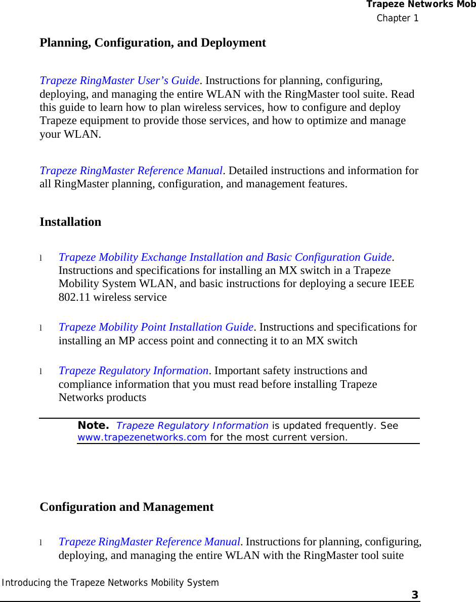  Trapeze Networks MobChapter 1 Introducing the Trapeze Networks Mobility System    3    Planning, Configuration, and Deployment Trapeze RingMaster User’s Guide. Instructions for planning, configuring, deploying, and managing the entire WLAN with the RingMaster tool suite. Read this guide to learn how to plan wireless services, how to configure and deploy Trapeze equipment to provide those services, and how to optimize and manage your WLAN. Trapeze RingMaster Reference Manual. Detailed instructions and information for all RingMaster planning, configuration, and management features.  Installation l Trapeze Mobility Exchange Installation and Basic Configuration Guide. Instructions and specifications for installing an MX switch in a Trapeze Mobility System WLAN, and basic instructions for deploying a secure IEEE 802.11 wireless service l Trapeze Mobility Point Installation Guide. Instructions and specifications for installing an MP access point and connecting it to an MX switch l Trapeze Regulatory Information. Important safety instructions and compliance information that you must read before installing Trapeze Networks products  Note.  Trapeze Regulatory Information is updated frequently. See www.trapezenetworks.com for the most current version.  Configuration and Management l Trapeze RingMaster Reference Manual. Instructions for planning, configuring, deploying, and managing the entire WLAN with the RingMaster tool suite 