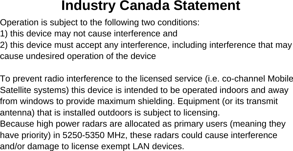 Industry Canada Statement Operation is subject to the following two conditions: 1) this device may not cause interference and 2) this device must accept any interference, including interference that may cause undesired operation of the device  To prevent radio interference to the licensed service (i.e. co-channel Mobile Satellite systems) this device is intended to be operated indoors and away from windows to provide maximum shielding. Equipment (or its transmit antenna) that is installed outdoors is subject to licensing. Because high power radars are allocated as primary users (meaning they have priority) in 5250-5350 MHz, these radars could cause interference and/or damage to license exempt LAN devices.  