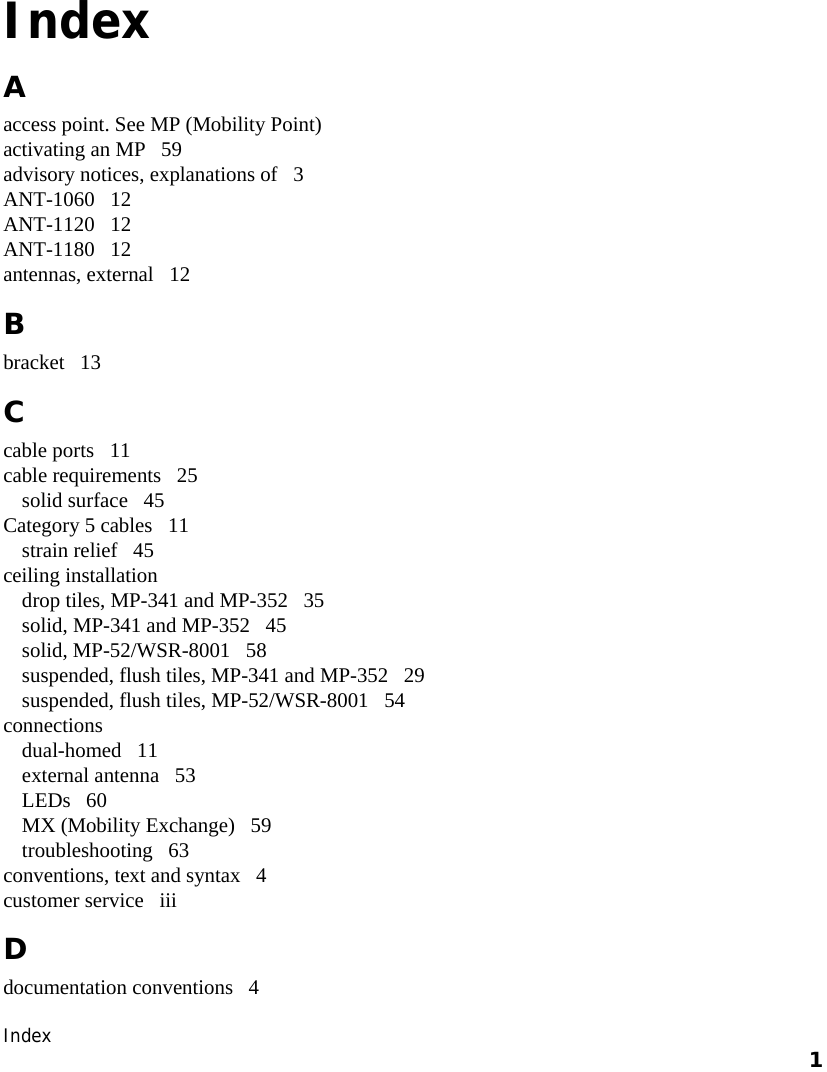  Index    1     Index A access point. See MP (Mobility Point) activating an MP   59 advisory notices, explanations of   3 ANT-1060   12 ANT-1120   12 ANT-1180   12 antennas, external   12 B bracket   13 C cable ports   11 cable requirements   25 solid surface   45 Category 5 cables   11 strain relief   45 ceiling installation drop tiles, MP-341 and MP-352   35 solid, MP-341 and MP-352   45 solid, MP-52/WSR-8001   58 suspended, flush tiles, MP-341 and MP-352   29 suspended, flush tiles, MP-52/WSR-8001   54 connections dual-homed   11 external antenna   53 LEDs   60 MX (Mobility Exchange)   59 troubleshooting   63 conventions, text and syntax   4 customer service   iii D documentation conventions   4 