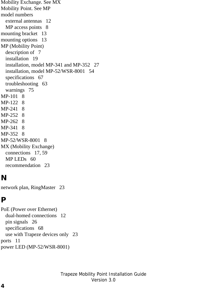   Trapeze Mobility Point Installation Guide  Version 3.0 4    Mobility Exchange. See MX Mobility Point. See MP model numbers external antennas   12 MP access points   8 mounting bracket   13 mounting options   13 MP (Mobility Point) description of   7 installation   19 installation, model MP-341 and MP-352   27 installation, model MP-52/WSR-8001   54 specifications   67 troubleshooting   63 warnings   75 MP-101   8 MP-122   8 MP-241   8 MP-252   8 MP-262   8 MP-341   8 MP-352   8 MP-52/WSR-8001   8 MX (Mobility Exchange) connections   17, 59 MP LEDs   60 recommendation   23 N network plan, RingMaster   23 P PoE (Power over Ethernet) dual-homed connections   12 pin signals   26 specifications   68 use with Trapeze devices only   23 ports   11 power LED (MP-52/WSR-8001) 