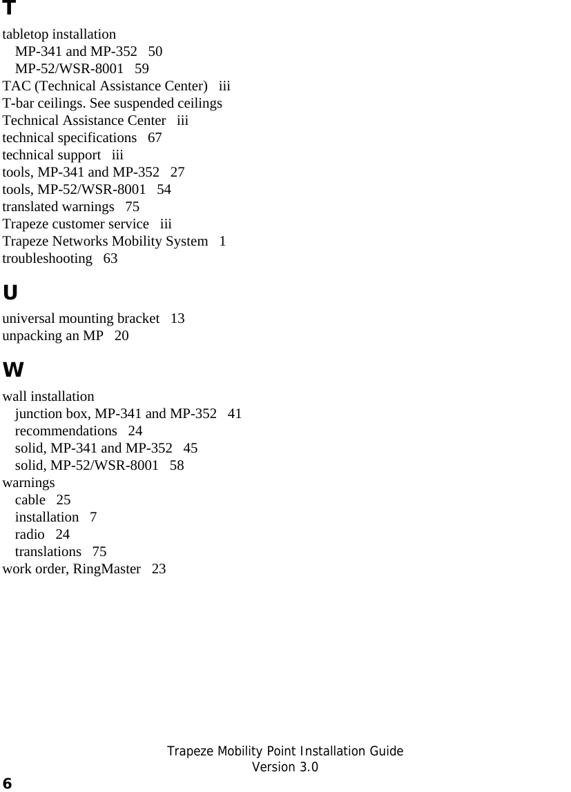   Trapeze Mobility Point Installation Guide  Version 3.0 6    T tabletop installation MP-341 and MP-352   50 MP-52/WSR-8001   59 TAC (Technical Assistance Center)   iii T-bar ceilings. See suspended ceilings Technical Assistance Center   iii technical specifications   67 technical support   iii tools, MP-341 and MP-352   27 tools, MP-52/WSR-8001   54 translated warnings   75 Trapeze customer service   iii Trapeze Networks Mobility System   1 troubleshooting   63 U universal mounting bracket   13 unpacking an MP   20 W wall installation junction box, MP-341 and MP-352   41 recommendations   24 solid, MP-341 and MP-352   45 solid, MP-52/WSR-8001   58 warnings cable   25 installation   7 radio   24 translations   75 work order, RingMaster   23 