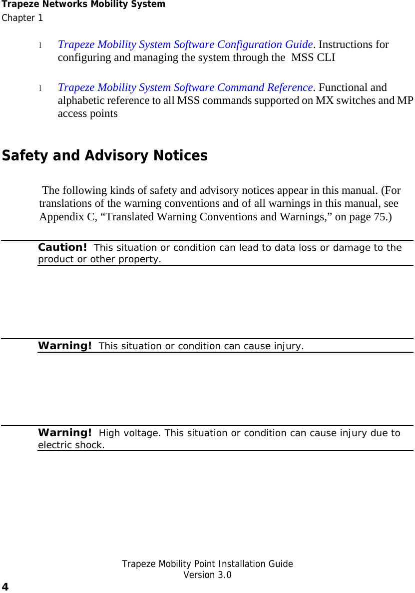 Trapeze Networks Mobility System  Chapter 1   Trapeze Mobility Point Installation Guide  Version 3.0 4    l Trapeze Mobility System Software Configuration Guide. Instructions for configuring and managing the system through the  MSS CLI l Trapeze Mobility System Software Command Reference. Functional and alphabetic reference to all MSS commands supported on MX switches and MP access points Safety and Advisory Notices  The following kinds of safety and advisory notices appear in this manual. (For translations of the warning conventions and of all warnings in this manual, see Appendix C, “Translated Warning Conventions and Warnings,” on page 75.)  Caution!  This situation or condition can lead to data loss or damage to the product or other property.    Warning!  This situation or condition can cause injury.     Warning!  High voltage. This situation or condition can cause injury due to electric shock.   