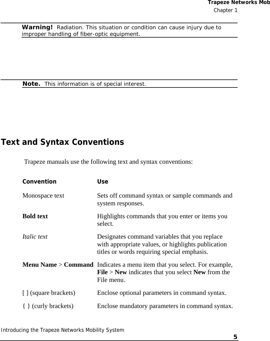  Trapeze Networks MobChapter 1 Introducing the Trapeze Networks Mobility System    5     Warning!  Radiation. This situation or condition can cause injury due to improper handling of fiber-optic equipment.    Note.  This information is of special interest.   Text and Syntax Conventions  Trapeze manuals use the following text and syntax conventions:  Convention Use Monospace text  Sets off command syntax or sample commands and system responses. Bold text  Highlights commands that you enter or items you select. Italic text  Designates command variables that you replace with appropriate values, or highlights publication titles or words requiring special emphasis. Menu Name &gt; Command  Indicates a menu item that you select. For example, File &gt; New indicates that you select New from the File menu. [ ] (square brackets)  Enclose optional parameters in command syntax. { } (curly brackets)  Enclose mandatory parameters in command syntax. 